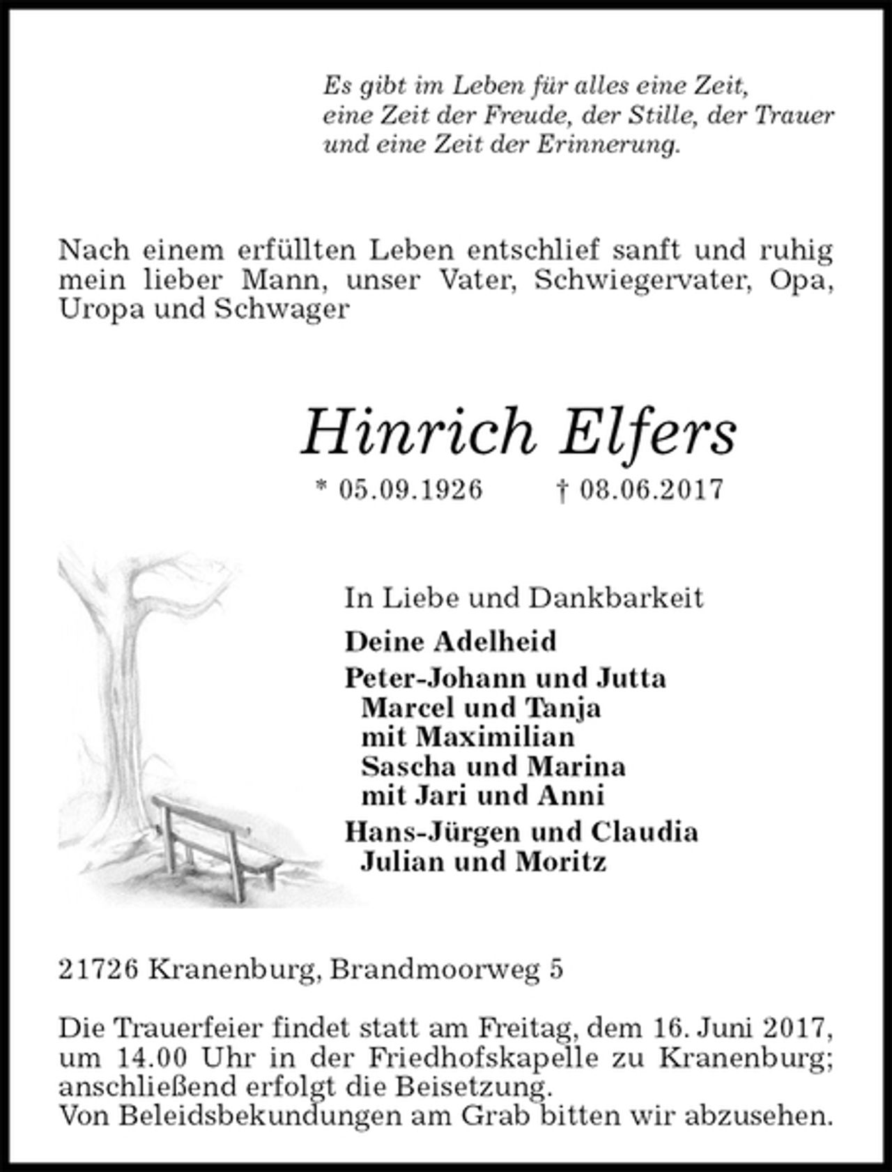 <p>Es gibt im Leben für alles eine Zeit,<br />eine Zeit der Freude, der Stille, der Trauer<br />und eine Zeit der Erinnerung.<br />Nach einem erfüllten Leben entschlief sanft und ruhig mein lieber Mann, unser Vater, Schwiegervater, Opa,<br />Uropa und Schwager<br />Hinrich Elfers<br />* 05.09.1926 † 08.06.2017<br />In Liebe und Dankbarkeit<br />Deine Adelheid<br />Peter-Johann und Jutta<br />Marcel und Tanja<br />mit Maximilian<br />Sascha und Marina<br />mit Jari und Anni<br />Hans-Jürgen und Claudia<br />Julian und Moritz<br />21726 Kranenburg, Brandmoorweg 5</p>
<p>Die Trauerfeier findet statt am Freitag, dem 16. Juni 2017,<br />um 14.00 Uhr in der Friedhofskapelle zu Kranenburg; anschließend erfolgt die Beisetzung.<br />Von Beleidsbekundungen am Grab bitten wir abzusehen.</p>