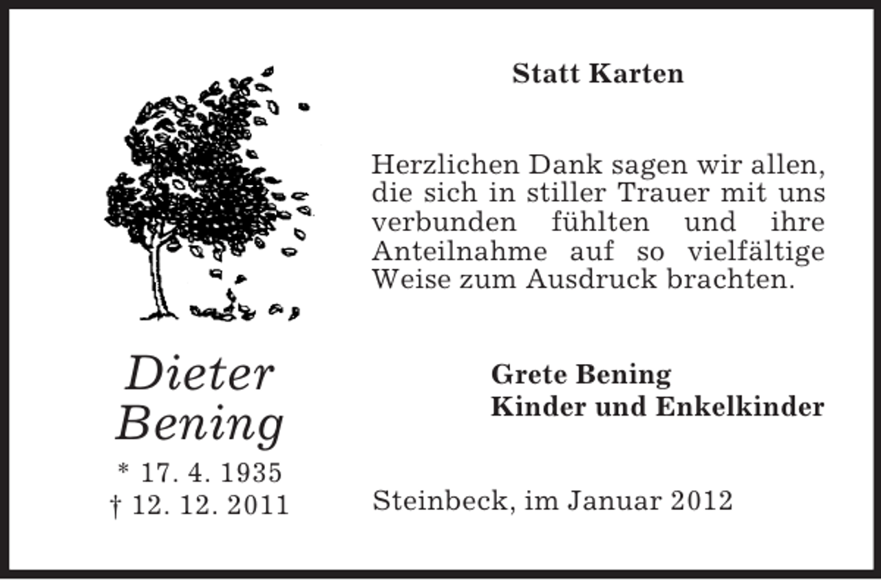 <p>Statt Karten<br />Herzlichen Dank sagen wir allen,<br />die sich in stiller Trauer mit uns<br />verbunden fühlten und ihre<br />Anteilnahme auf so vielfältige<br />Weise zum Ausdruck brachten.</p><p>Dieter<br />Bening<br />* 17. 4. 1935<br />† 12. 12. 2011</p><p>Grete Bening<br />Kinder und Enkelkinder<br />Steinbeck, im Januar 2012</p>