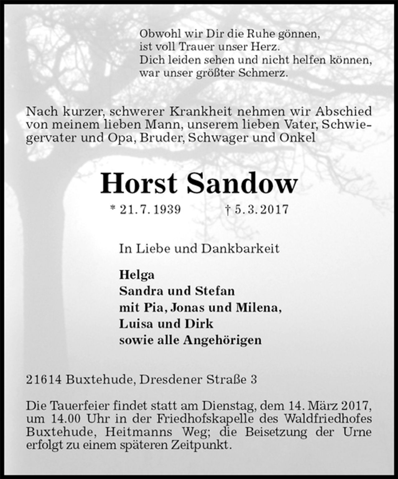 <p>Obwohl wir Dir die Ruhe gönnen,<br />ist voll Trauer unser Herz.<br />Dich leiden sehen und nicht helfen können,<br />war unser größter Schmerz.<br />Nach kurzer, schwerer Krankheit nehmen wir Abschied von meinem lieben Mann, unserem lieben Vater, Schwiegervater und Opa, Bruder, Schwager und Onkel<br />Horst Sandow<br />* 21. 7. 1939 † 5. 3. 2017<br />In Liebe und Dankbarkeit</p><p>Helga<br />Sandra und Stefan<br />mit Pia, Jonas und Milena,<br />Luisa und Dirk<br />sowie alle Angehörigen<br />21614 Buxtehude, Dresdener Straße 3</p><p>Die Tauerfeier findet statt am Dienstag, dem 14. März 2017, um 14.00 Uhr in der Friedhofskapelle des Waldfriedhofes<br />Buxtehude, Heitmanns Weg; die Beisetzung der Urne<br />erfolgt zu einem späteren Zeitpunkt.</p>