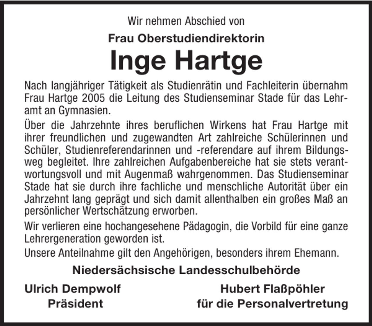 <p>Wir nehmen Abschied von<br />Frau Oberstudiendirektorin<br />Inge Hartge<br />Nach langjähriger Tätigkeit als Studienrätin und Fachleiterin übernahm Frau Hartge 2005 die Leitung des Studienseminar Stade für das Lehramt an Gymnasien.<br />Über die Jahrzehnte ihres beruflichen Wirkens hat Frau Hartge mit<br />ihrer freundlichen und zugewandten Art zahlreiche Schülerinnen und Schüler, Studienreferendarinnen und -referendare auf ihrem Bildungsweg begleitet. Ihre zahlreichen Aufgabenbereiche hat sie stets verantwortungsvoll und mit Augenmaß wahrgenommen. Das Studienseminar<br />Stade hat sie durch ihre fachliche und menschliche Autorität über ein Jahrzehnt lang geprägt und sich damit allenthalben ein großes Maß an persönlicher Wertschätzung erworben.<br />Wir verlieren eine hochangesehene Pädagogin, die Vorbild für eine ganze Lehrergeneration geworden ist.<br />Unsere Anteilnahme gilt den Angehörigen, besonders ihrem Ehemann.<br />Niedersächsische Landesschulbehörde<br />Ulrich Dempwolf Hubert Flaßpöhler<br />Präsident für die Personalvertretung</p>