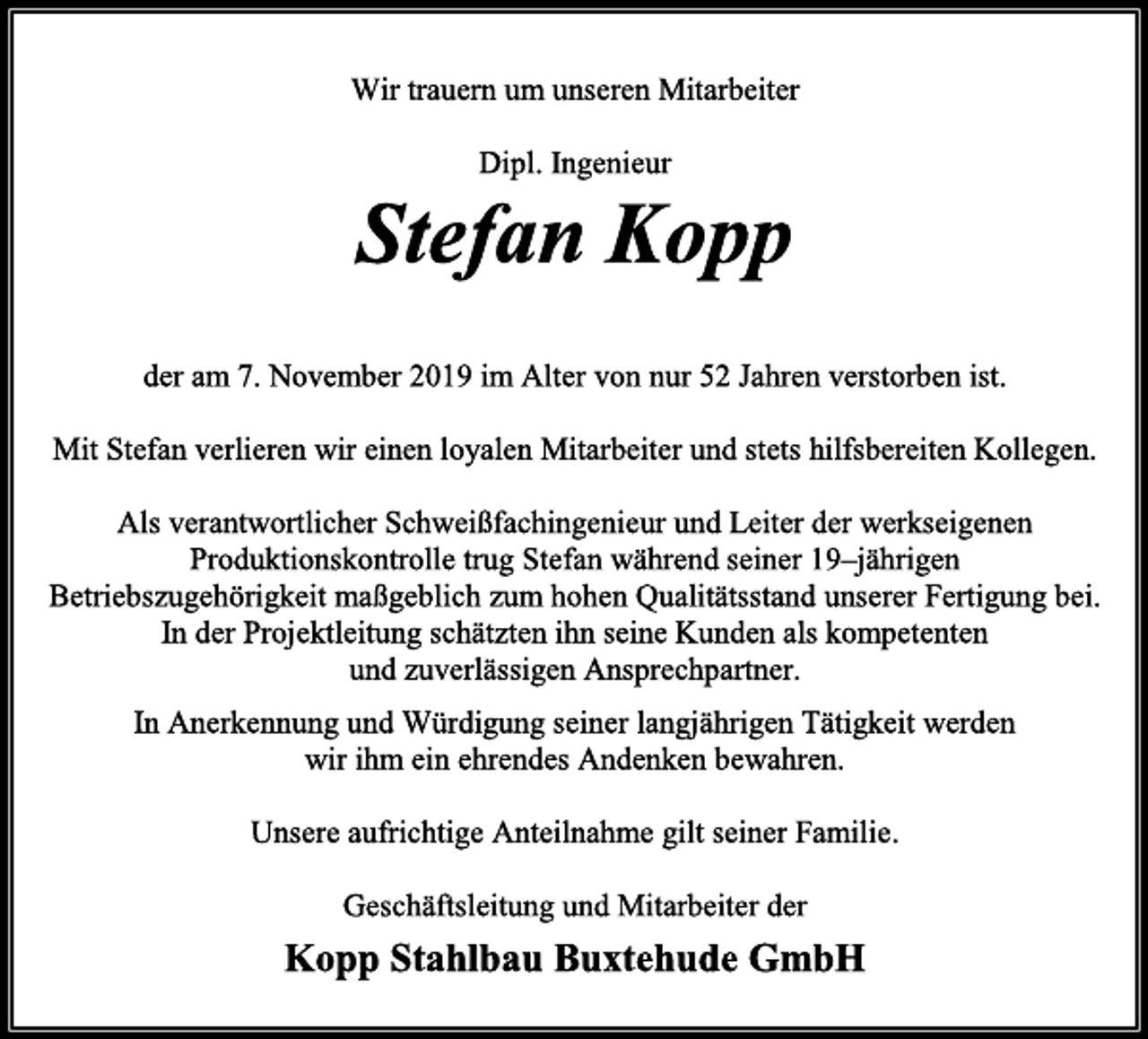 <p>Wir trauern um unseren Mitarbeiter<br />Stefan Kopp<br />der am 7. November 2019 im Alter von nur 52 Jahren verstorben ist.<br />Mit Stefan verlieren wir einen loyalen Mitarbeiter und stets hilfsbereiten Kollegen.<br />Als verantwortlicher Schweißfachingenieur und Leiter der werkseigenen Produktionskontrolle trug Stefan während seiner 19–jährigen Betriebszugehörigkeit maßgeblich zum hohen Qualitätsstand unserer Fertigung bei.<br />In der Projektleitung schätzten ihn seine Kunden als kompetenten<br />und zuverlässigen Ansprechpartner.<br />In Anerkennung und Würdigung seiner langjährigen Tätigkeit werden wir ihm ein ehrendes Andenken bewahren.<br />Unsere aufrichtige Anteilnahme gilt seiner Familie.<br />Geschäftsleitung und Mitarbeiter der<br />Kopp Stahlbau Buxtehude GmbH</p>
