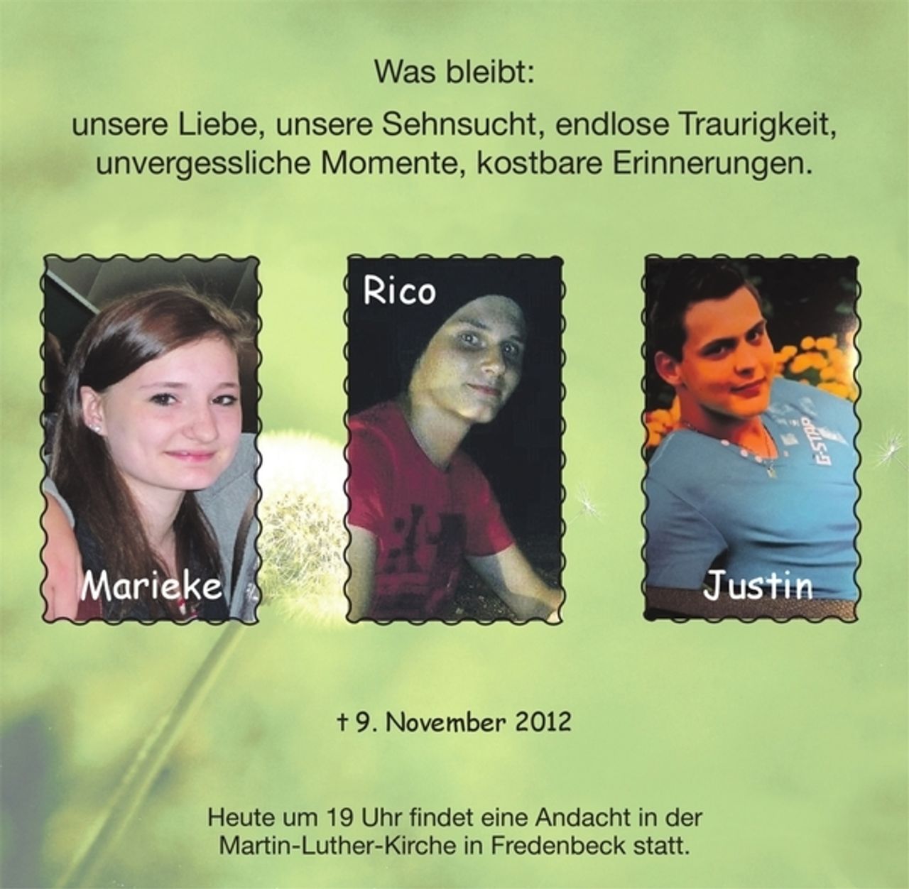 <p>Was bleibt:<br />unsere Liebe, unsere Sehnsucht, endlose Traurigkeit, unvergessliche Momente, kostbare Erinnerungen.<br />Marieke<br />Justin<br />Rico<br />+ 9. November 2012<br />Heute um 19 Uhr findet eine Andacht in der Martin-Luther-Kirche in Fredenbeck statt.</p>