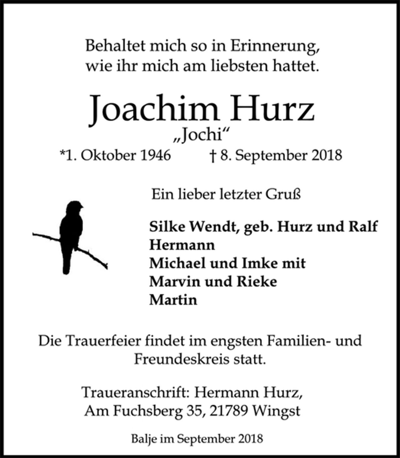 <p>Behaltet mich so in Erinnerung, wie ihr mich am liebsten hattet.<br />Joachim Hurz<br />"Jochi"<br />*1. Oktober 1946 † 8. September 2018<br />Silke Wendt, geb. Hurzund Ralf<br />Hermann<br />Michael und Imke mit<br />Marvin und Rieke<br />Martin<br />Die Trauerfeier findet im engsten Familien-und Freundeskreis statt.</p><p>Traueranschrift: Hermann Hurz,<br />Am Fuchsberg 35, 21789 Wingst<br />Balje im September 2018</p>