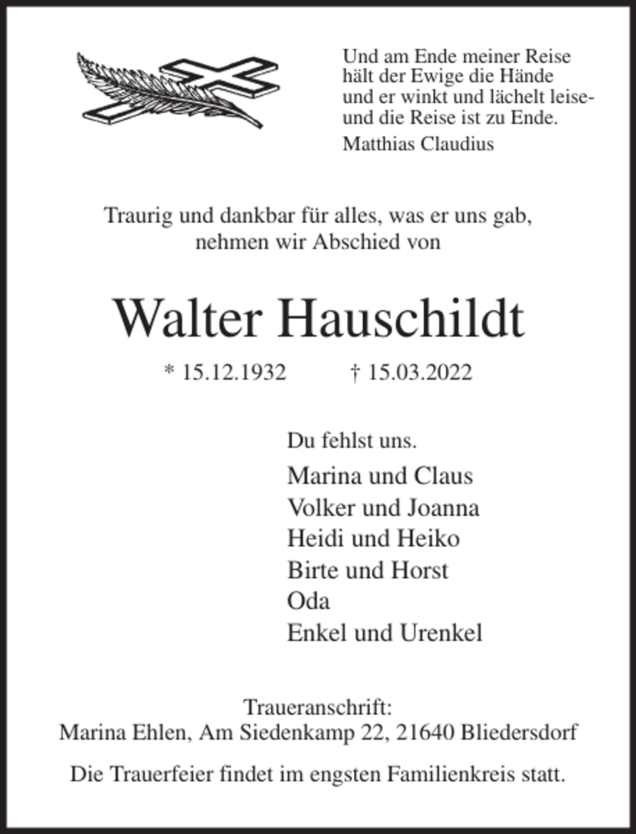 <p>Und am Ende meiner Reise<br />hält der Ewige die Hände<br />und er winkt und lächelt leise-<br />und die Reise ist zu Ende.<br />Matthias Claudius<br />Traurig und dankbar für alles, was er uns gab,<br />nehmen wir Abschied von<br />Walter Hauschildt<br />* 15.12.1932 † 15.03.2022<br />Du fehlst uns.<br />Marina und Claus<br />Volker und Joanna<br />Heidi und Heiko<br />Birte und Horst<br />Oda<br />Enkel und Urenkel<br />Traueranschrift:<br />Marina Ehlen, Am Siedenkamp 22, 21640 Bliedersdorf</p>
<p>Die Trauerfeier findet im engsten Familienkreis statt.</p>