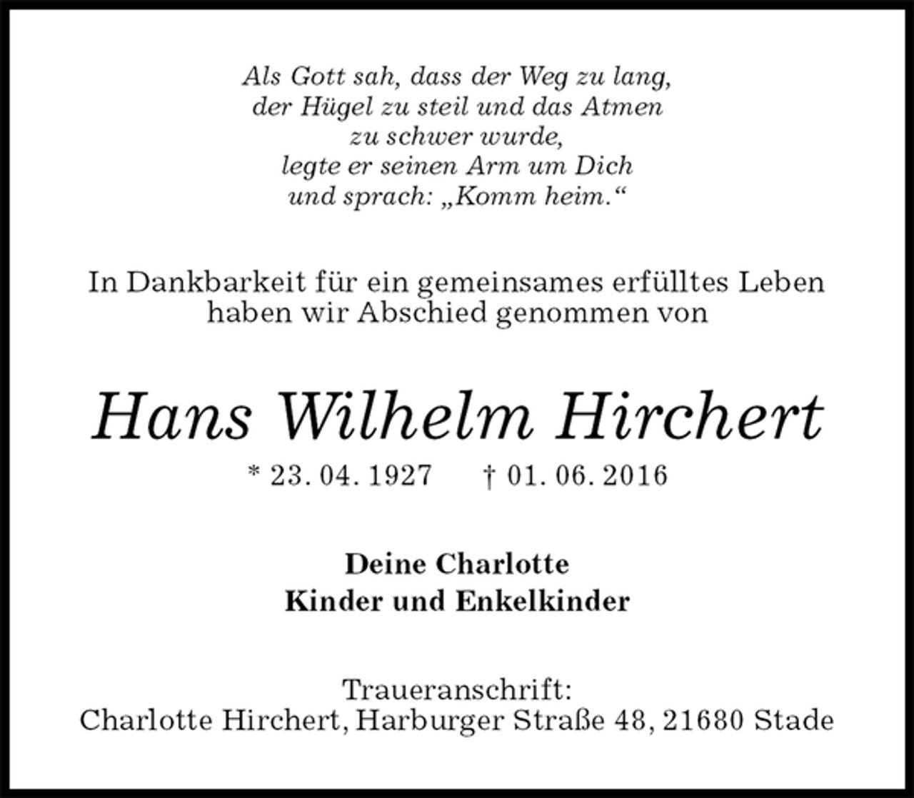 <p>Als Gott sah, dass der Weg zu lang,<br />der Hügel zu steil und das Atmen<br />zu schwer wurde,<br />legte er seinen Arm um Dich<br />und sprach: „Komm heim.“<br />In Dankbarkeit für ein gemeinsames erfülltes Leben<br />haben wir Abschied genommen von<br />Hans Wilhelm Hirchert<br />* 23. 04. 1927 † 01. 06. 2016<br />Deine Charlotte<br />Kinder und Enkelkinder<br />Traueranschrift:<br />Charlotte Hirchert, Harburger Straße 48, 21680 Stade</p>