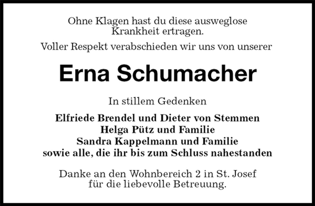 <p>Ohne Klagen hast du diese ausweglose<br />Krankheit ertragen.<br />Voller Respekt verabschieden wir uns von unserer<br />Erna Schumacher<br />In stillem Gedenken<br />Elfriede Brendel und Dieter von Stemmen<br />Helga Pütz und Familie<br />Sandra Kappelmann und Familie<br />sowie alle, die ihr bis zum Schluss nahestanden<br />Danke an den Wohnbereich 2 in St. Josef<br />für die liebevolle Betreuung.</p>
