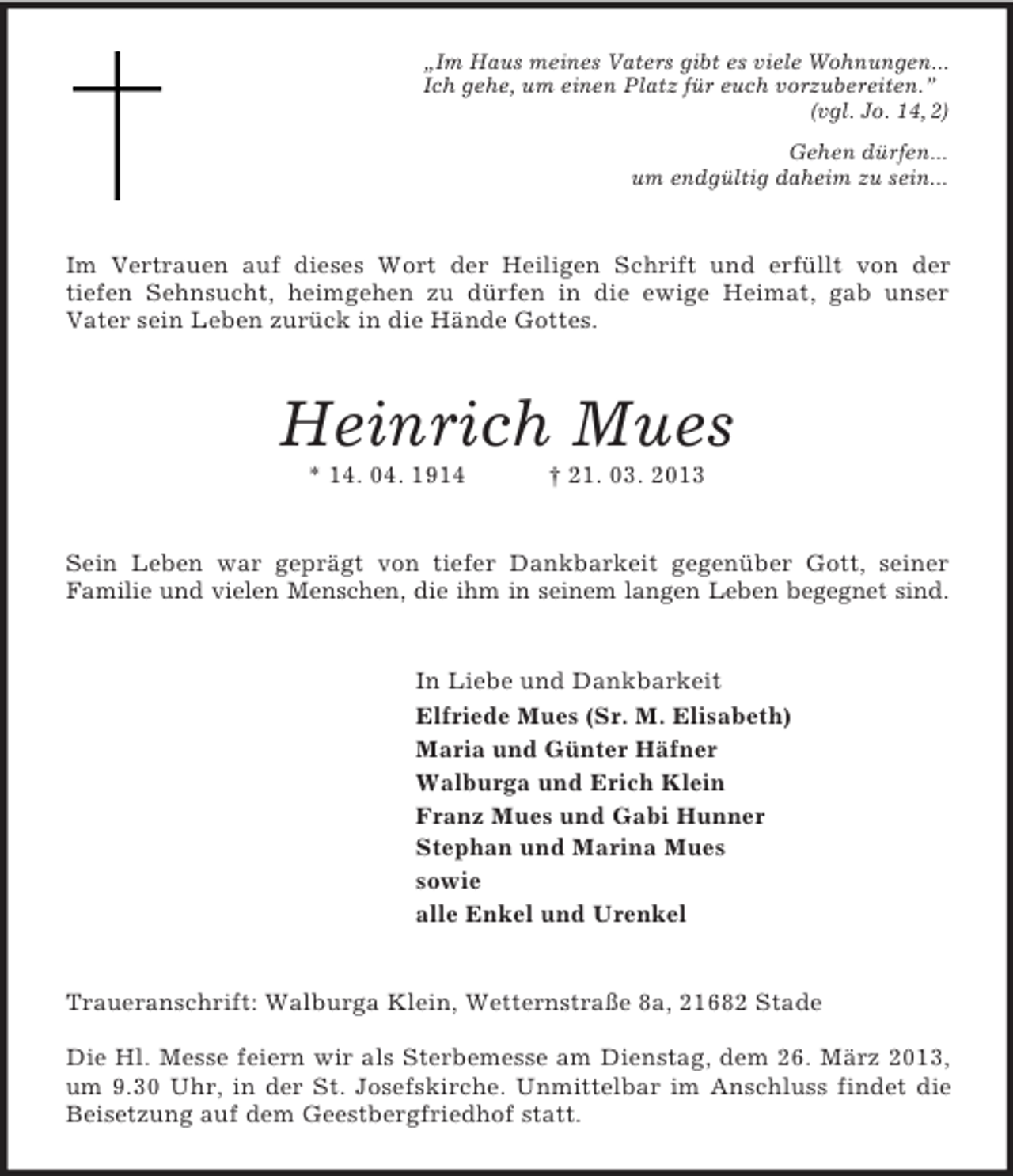<p>„Im Haus meines Vaters gibt es viele Wohnungen...<br />Ich gehe, um einen Platz für euch vorzubereiten.”<br />(vgl. Jo. 14, 2)<br />Gehen dürfen...<br />um endgültig daheim zu sein...<br />Im Vertrauen auf dieses Wort der Heiligen Schrift und erfüllt von der<br />tiefen Sehnsucht, heimgehen zu dürfen in die ewige Heimat, gab unser<br />Vater sein Leben zurück in die Hände Gottes.<br />Heinrich Mues<br />* 14. 04. 1914 † 21. 03. 2013<br />Sein Leben war geprägt von tiefer Dankbarkeit gegenüber Gott, seiner<br />Familie und vielen Menschen, die ihm in seinem langen Leben begegnet sind.<br />In Liebe und Dankbarkeit<br />Elfriede Mues (Sr. M. Elisabeth)<br />Maria und Günter Häfner<br />Walburga und Erich Klein<br />Franz Mues und Gabi Hunner<br />Stephan und Marina Mues<br />sowie<br />alle Enkel und Urenkel<br />Traueranschrift: Walburga Klein, Wetternstraße 8a, 21682 Stade</p><p>Die Hl. Messe feiern wir als Sterbemesse am Dienstag, dem 26. März 2013, um 9.30 Uhr, in der St. Josefskirche. Unmittelbar im Anschluss findet die<br />Beisetzung auf dem Geestbergfriedhof statt.</p>