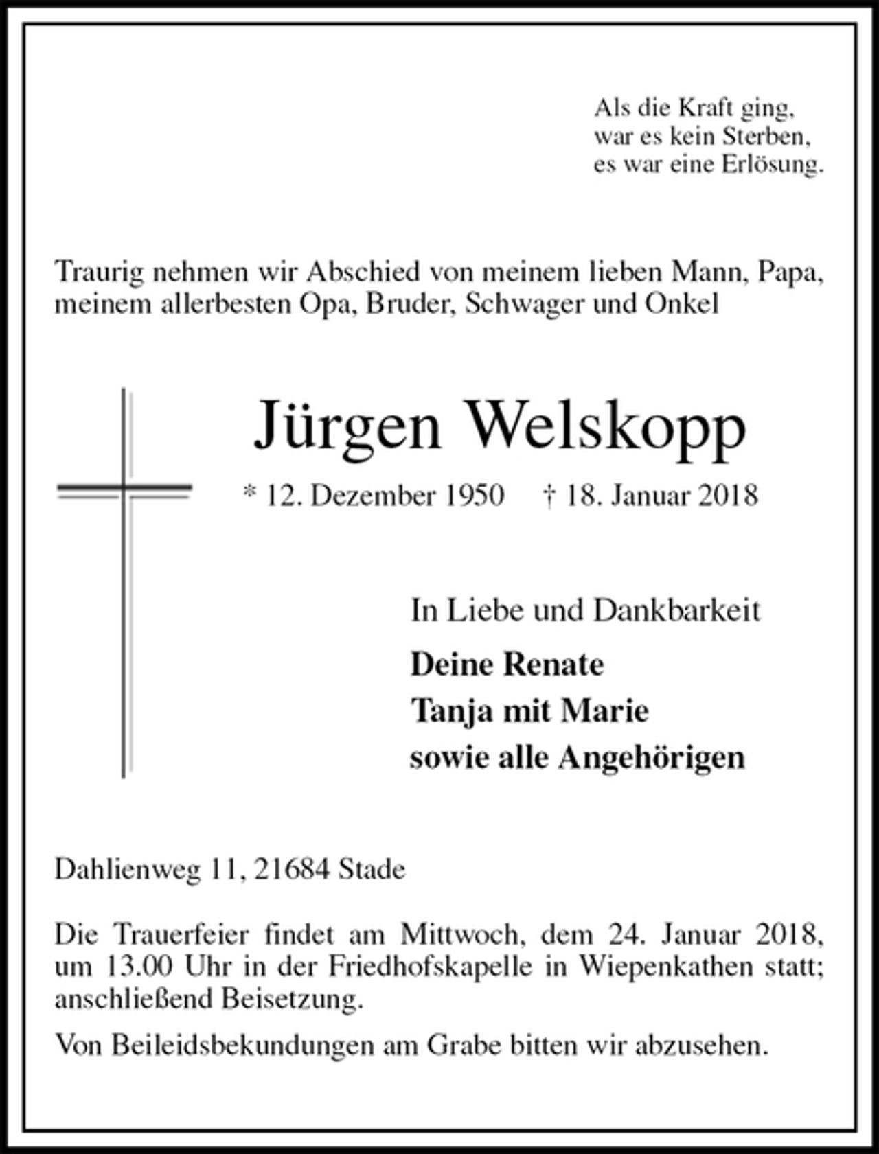 <p>Als die Kraft ging,<br />war es kein Sterben,<br />es war eine Erlösung.<br />Traurig nehmen wir Abschied von meinem lieben Mann, Papa, meinem allerbesten Opa, Bruder, Schwager und Onkel<br />Jürgen Welskopp<br />* 12. Dezember 1950 † 18. Januar 2018<br />In Liebe und Dankbarkeit<br />Deine Renate<br />Tanja mit Marie<br />sowie alle Angehörigen<br />Dahlienweg 11, 21684 Stade</p><p>Die Trauerfeier findet am Mittwoch, dem 24. Januar 2018,<br />um 13.00 Uhr in der Friedhofskapelle in Wiepenkathen statt; anschließend Beisetzung.<br />Von Beileidsbekundungen am Grabe bitten wir abzusehen.</p>