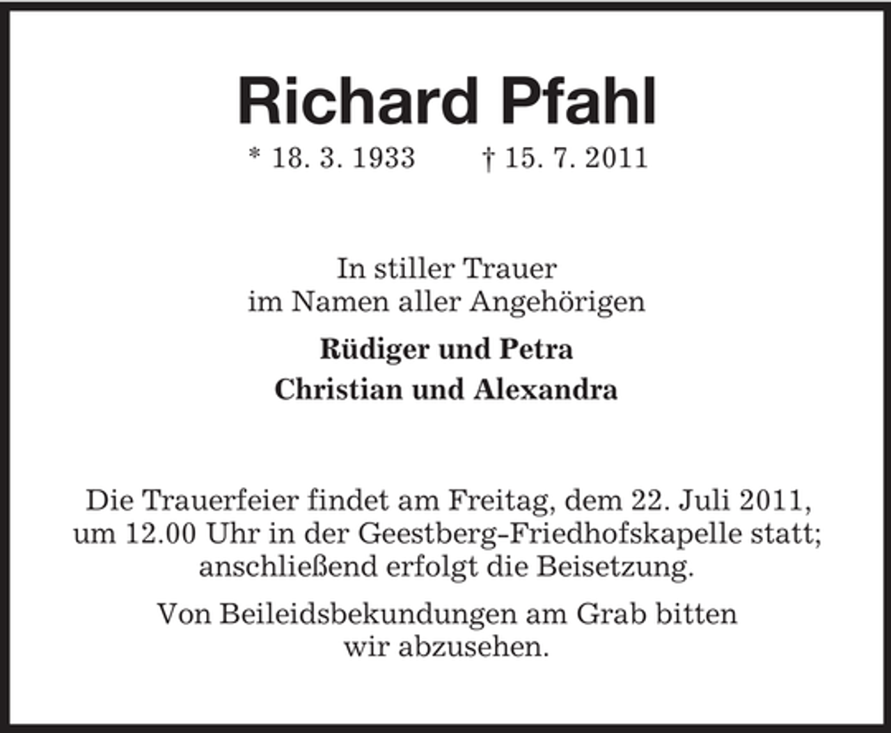 <p>Richard Pfahl<br />* 18. 3. 1933</p><p>† 15. 7. 2011</p><p>In stiller Trauer<br />im Namen aller Angehörigen<br />Rüdiger und Petra<br />Christian und Alexandra</p><p>Die Trauerfeier findet am Freitag, dem 22. Juli 2011,<br />um 12.00 Uhr in der Geestberg-Friedhofskapelle statt;<br />anschließend erfolgt die Beisetzung.<br />Von Beileidsbekundungen am Grab bitten<br />wir abzusehen.</p>
