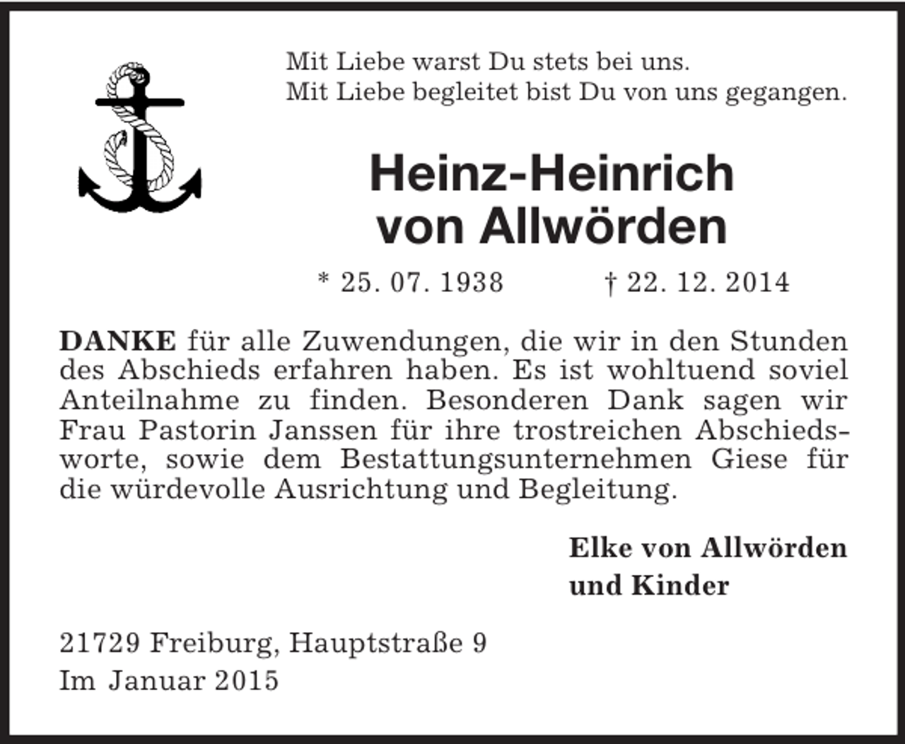 <p>Mit Liebe warst Du stets bei uns.<br />Mit Liebe begleitet bist Du von uns gegangen.<br />Heinz-Heinrich<br />von Allwörden<br />* 25. 07. 1938 † 22. 12. 2014<br />DANKE für alle Zuwendungen, die wir in den Stunden des Abschieds erfahren haben. Es ist wohltuend soviel Anteilnahme zu finden. Besonderen Dank sagen wir Frau Pastorin Janssen für ihre trostreichen Abschiedsworte, sowie dem Bestattungsunternehmen Giese für die würdevolle Ausrichtung und Begleitung.<br />Elke von Allwörden<br />und Kinder<br />21729 Freiburg, Hauptstraße 9<br />Im Januar 2015</p>