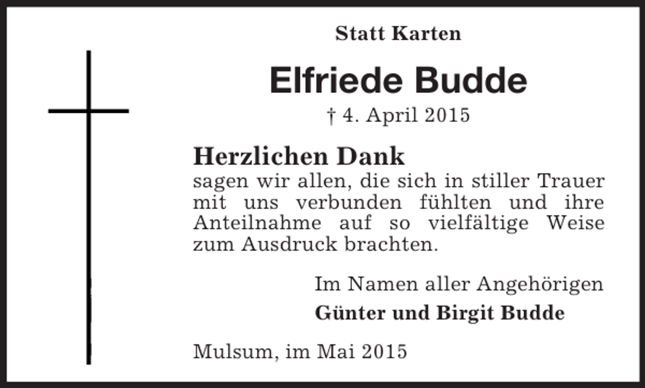 <p>Statt Karten<br />Elfriede Budde<br />† 4. April 2015<br />Herzlichen Dank<br />sagen wir allen, die sich in stiller Trauer mit uns verbunden fühlten und ihre<br />Anteilnahme auf so vielfältige Weise zum Ausdruck brachten.<br />Im Namen aller Angehörigen<br />Günter und Birgit Budde<br />Mulsum, im Mai 2015</p>