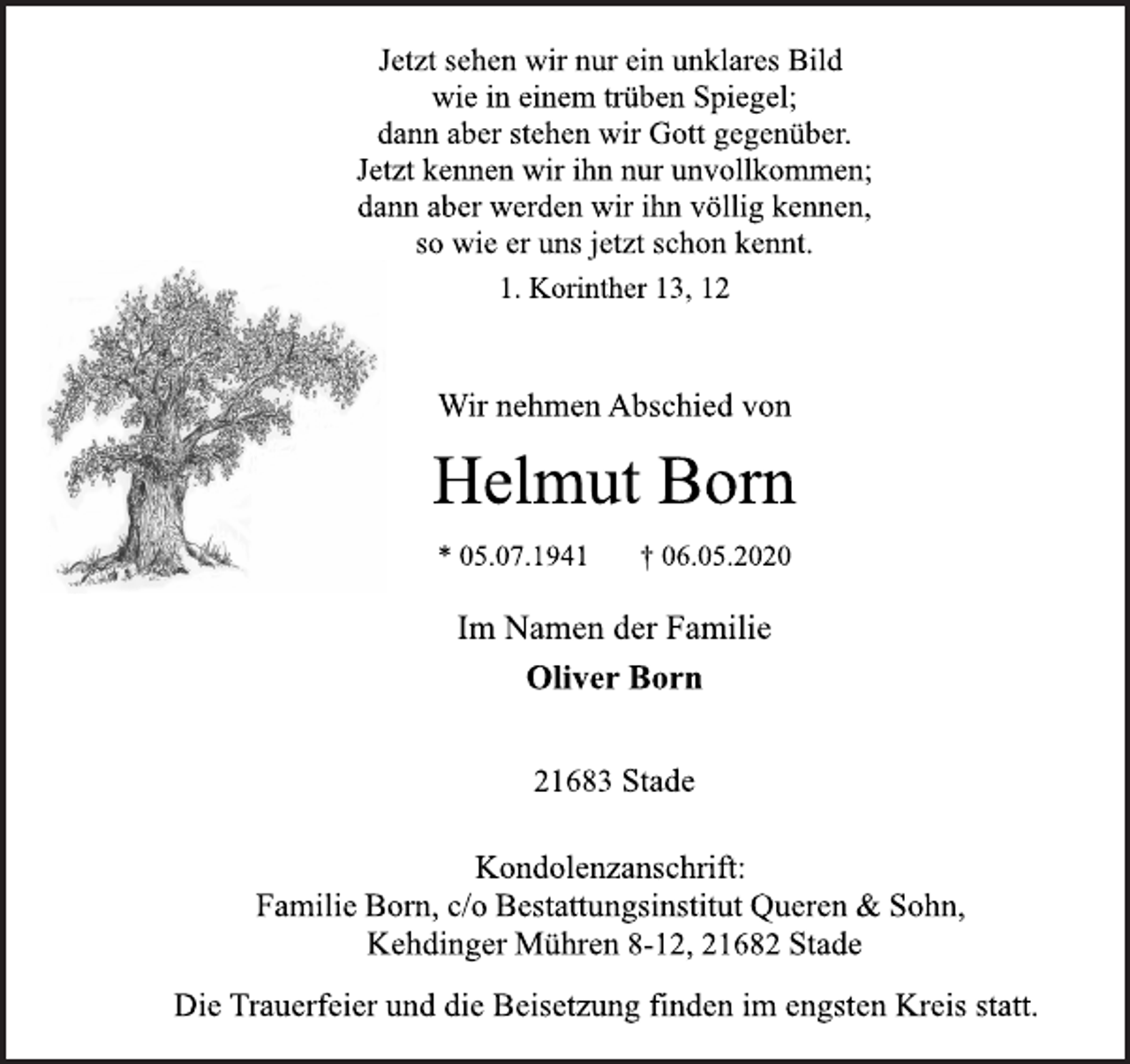 <p>Jetzt sehen wir nur ein unklares Bild<br />wie in einem trüben Spiegel;<br />dann aber stehen wir Gott gegenüber.<br />Jetzt kennen wir ihn nur unvollkommen;<br />dann aber werden wir ihn völlig kennen,<br />so wie er uns jetzt schon kennt.<br />1. Korinther 13, 12<br />Wir nehmen Abschied von<br />Helmut Born<br />* 05.07.1941 † 06.05.2020<br />Im Namen der Familie<br />Oliver Born<br />21683 Stade<br />Kondolenzanschrift:<br />Familie Born, c/o Bestattungsinstitut Queren &amp; Sohn,<br />Kehdinger Mühren 8-12, 21682 Stade<br />Die Trauerfeier und die Beisetzung finden im engsten Kreis statt.</p>