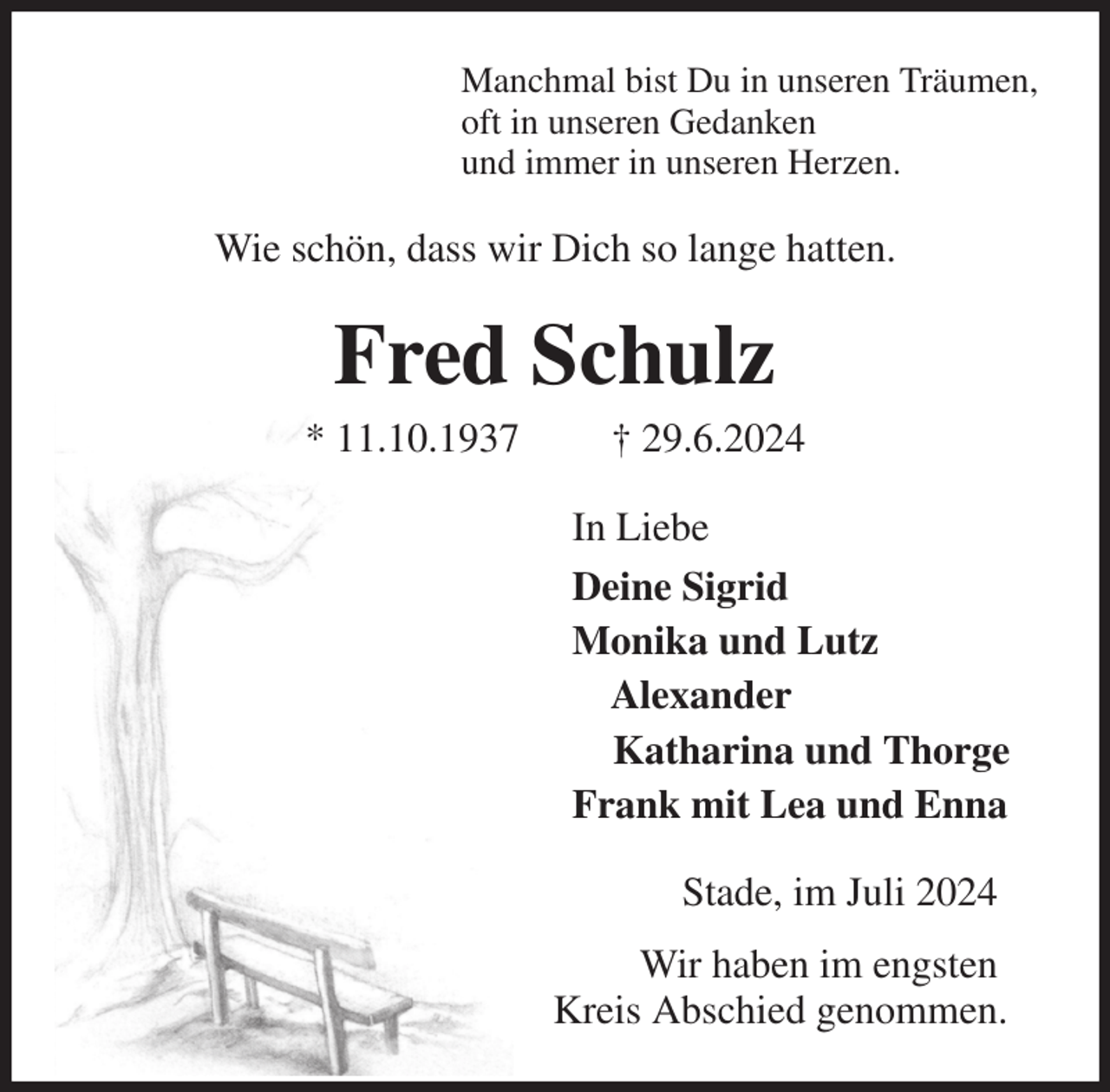<p>Manchmal bist Du in unseren Träumen,<br />oft in unseren Gedanken<br />und immer in unseren Herzen.<br />Wie schön, dass wir Dich so lange hatten.<br />Fred Schulz<br />* 11.10.1937 † 29.6.2024<br />In Liebe<br />Deine Sigrid<br />Monika und Lutz<br />Alexander<br />Katharina und Thorge<br />Frank mit Lea und Enna<br />Stade, im Juli 2024<br />Wir haben im engsten<br />Kreis Abschied genommen.</p>
