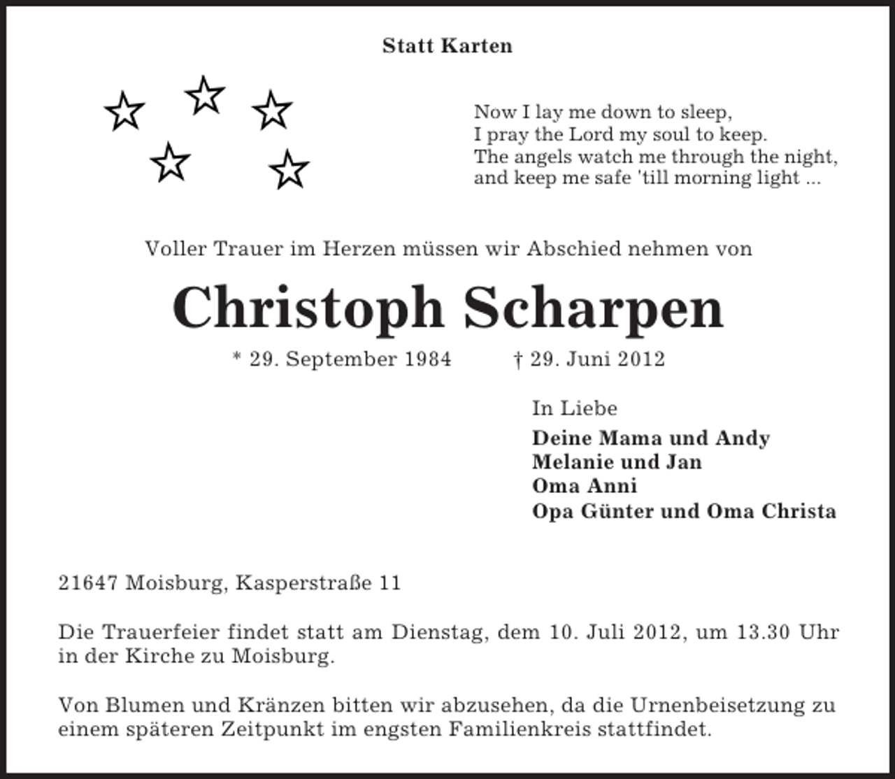 <p>Statt Karten</p><p>Now I lay me down to sleep,<br />I pray the Lord my soul to keep.<br />The angels watch me through the night,<br />and keep me safe 'till morning light ...<br />Voller Trauer im Herzen müssen wir Abschied nehmen von<br />Christoph Scharpen<br />* 29. September 1984 † 29. Juni 2012<br />In Liebe<br />Deine Mama und Andy<br />Melanie und Jan<br />Oma Anni<br />Opa Günter und Oma Christa</p><p>21647 Moisburg, Kasperstraße 11</p><p>Die Trauerfeier findet statt am Dienstag, dem 10. Juli 2012, um 13.30 Uhr<br />in der Kirche zu Moisburg.</p><p>Von Blumen und Kränzen bitten wir abzusehen, da die Urnenbeisetzung zu einem späteren Zeitpunkt im engsten Familienkreis stattfindet.</p>