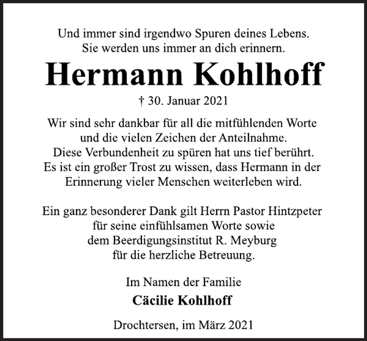 <p>Und immer sind irgendwo Spuren deines Lebens.<br />Sie werden uns immer an dich erinnern.<br />Hermann Kohlhoff<br />† 30. Januar 2021<br />Wir sind sehr dankbar für all die mitfühlenden Worte<br />und die vielen Zeichen der Anteilnahme.<br />Diese Verbundenheit zu spüren hat uns tief berührt.<br />Es ist ein großer Trost zu wissen, dass Hermann in der<br />Erinnerung vieler Menschen weiterleben wird.<br />Ein ganz besonderer Dank gilt Herrn Pastor Hintzpeter<br />für seine einfühlsamen Worte sowie<br />dem Beerdigungsinstitut R. Meyburg<br />für die herzliche Betreuung.<br />Im Namen der Familie<br />Cäcilie Kohlhoff<br />Drochtersen, im März 2021</p>