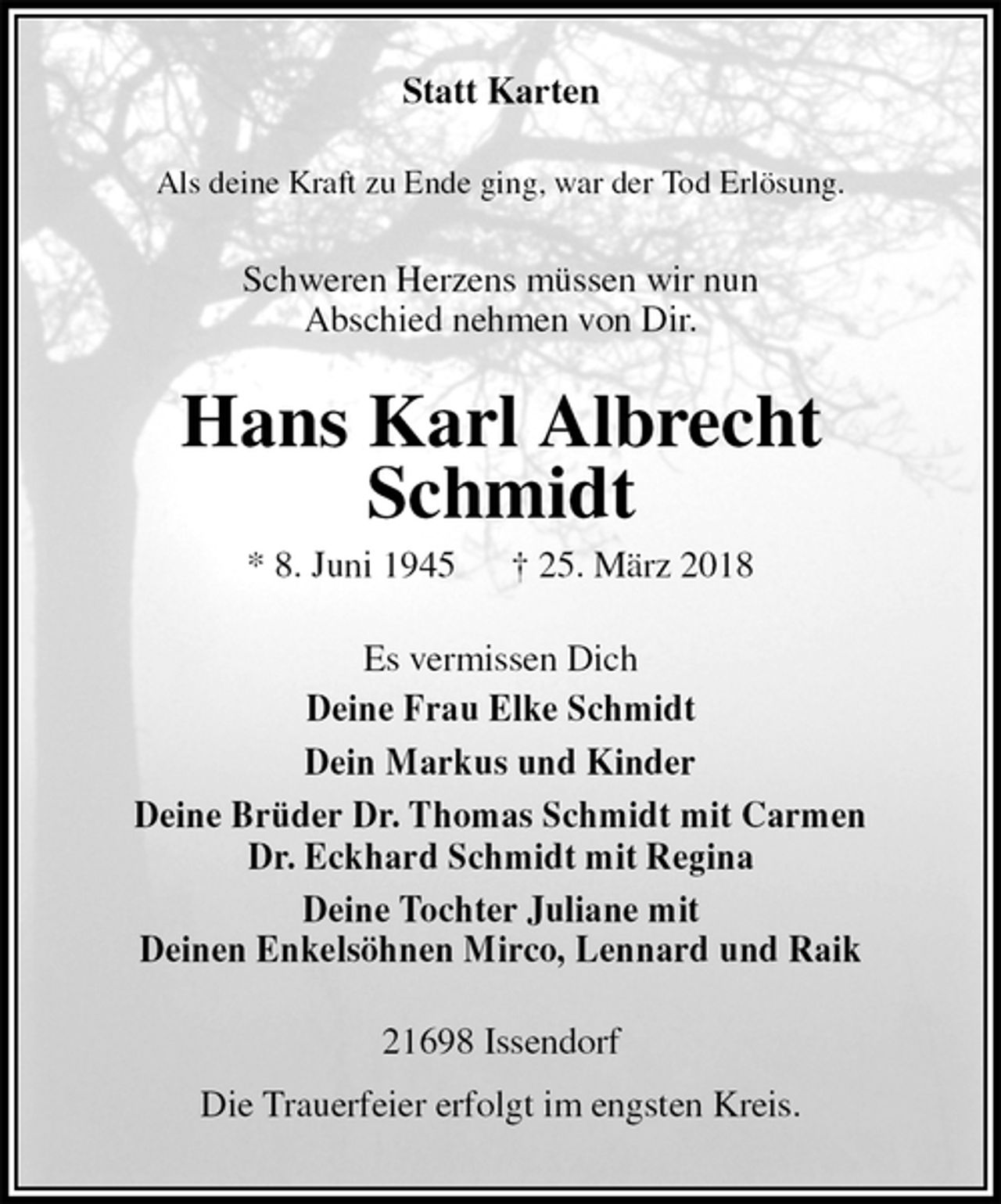 <p>Statt Karten<br />Als deine Kraft zu Ende ging, war der Tod Erlösung.<br />Schweren Herzens müssen wir nun<br />Abschied nehmen von Dir.<br />Hans Karl Albrecht<br />Schmidt<br />* 8. Juni 1945 † 25. März 2018<br />Es vermissen Dich<br />Deine Frau Elke Schmidt<br />Dein Markus und Kinder<br />Deine Brüder Dr. Thomas Schmidt mit Carmen<br />Dr. Eckhard Schmidt mit Regina<br />Deine Tochter Juliane mit<br />Deinen Enkelsöhnen Mirco, Lennard und Raik<br />21698 Issendorf<br />Die Trauerfeier erfolgt im engsten Kreis.</p>