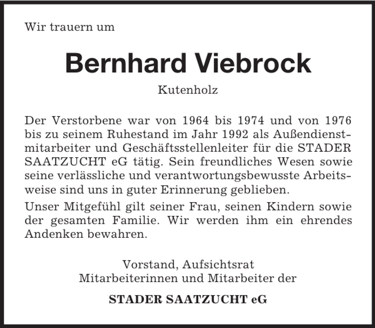 <p>Wir trauern um<br />Bernhard Viebrock<br />Kutenholz<br />Der Verstorbene war von 1964 bis 1974 und von 1976 bis zu seinem Ruhestand im Jahr 1992 als Außendienstmitarbeiter und Geschäftsstellenleiter für die STADER SAATZUCHT eG tätig. Sein freundliches Wesen sowie seine verlässliche und verantwortungsbewusste Arbeitsweise sind uns in guter Erinnerung geblieben.<br />Unser Mitgefühl gilt seiner Frau, seinen Kindern sowie der gesamten Familie. Wir werden ihm ein ehrendes<br />Andenken bewahren.<br />Vorstand, Aufsichtsrat<br />Mitarbeiterinnen und Mitarbeiter der<br />STADER SAATZUCHT eG</p>