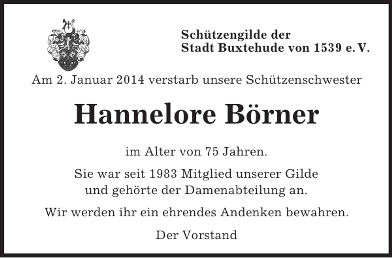 <p>Schützengilde der<br />Stadt Buxtehude von 1539 e. V.</p><p>Am 2. Januar 2014 verstarb unsere Schützenschwester<br />Hannelore Börner<br />im Alter von 75 Jahren.<br />Sie war seit 1983 Mitglied unserer Gilde<br />und gehörte der Damenabteilung an.<br />Wir werden ihr ein ehrendes Andenken bewahren.<br />Der Vorstand</p>