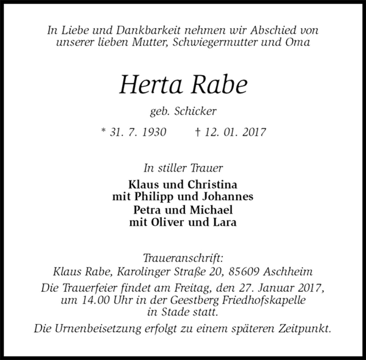 <p>In Liebe und Dankbarkeit nehmen wir Abschied von<br />unserer lieben Mutter, Schwiegermutter und Oma<br />Herta Rabe<br />geb. Schicker<br />* 31. 7. 1930 † 12. 01. 2017<br />In stiller Trauer<br />Klaus und Christina<br />mit Philipp und Johannes<br />Petra und Michael<br />mit Oliver und Lara<br />Traueranschrift:<br />Klaus Rabe, Karolinger Straße 20, 85609 Aschheim<br />Die Trauerfeier findet am Freitag, den 27. Januar 2017,<br />um 14.00 Uhr in der Geestberg Friedhofskapelle<br />in Stade statt.<br />Die Urnenbeisetzung erfolgt zu einem späteren Zeitpunkt.</p>