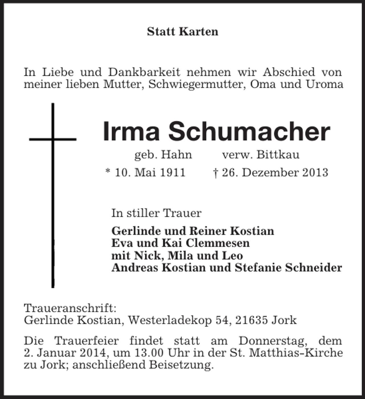 <p>Statt Karten<br />In Liebe und Dankbarkeit nehmen wir Abschied von meiner lieben Mutter, Schwiegermutter, Oma und Uroma<br />Irma Schumacher<br />geb. Hahn verw. Bittkau<br />* 10. Mai 1911 † 26. Dezember 2013<br />In stiller Trauer<br />Gerlinde und Reiner Kostian<br />Eva und Kai Clemmesen<br />mit Nick, Mila und Leo<br />Andreas Kostian und Stefanie Schneider<br />Traueranschrift:<br />Gerlinde Kostian, Westerladekop 54, 21635 Jork<br />Die Trauerfeier findet statt am Donnerstag, dem<br />2. Januar 2014, um 13.00 Uhr in der St. Matthias-Kirche zu Jork; anschließend Beisetzung.</p>