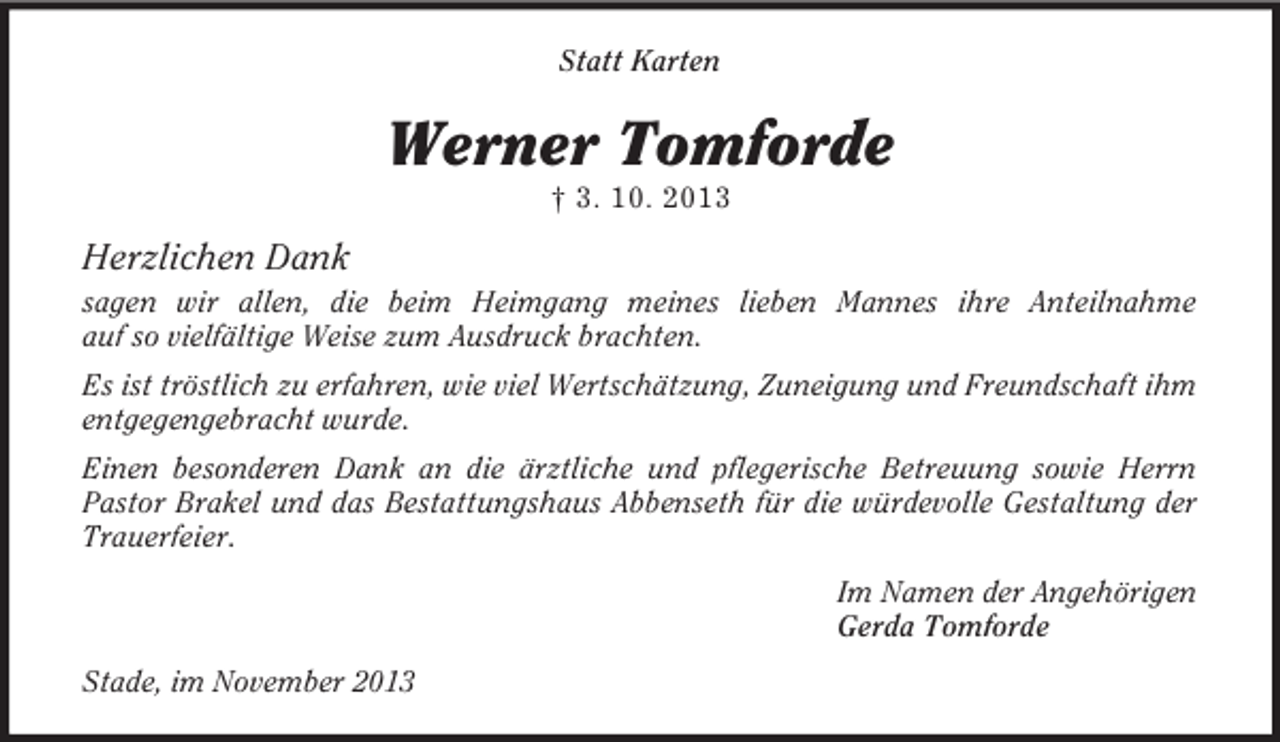 <p>Statt Karten</p><p>Werner Tomforde<br />† 3. 10. 2013</p><p>Herzlichen Dank<br />sagen wir allen, die beim Heimgang meines lieben Mannes ihre Anteilnahme<br />auf so vielfältige Weise zum Ausdruck brachten.<br />Es ist tröstlich zu erfahren, wie viel Wertschätzung, Zuneigung und Freundschaft ihm<br />entgegengebracht wurde.<br />Einen besonderen Dank an die ärztliche und pflegerische Betreuung sowie Herrn<br />Pastor Brakel und das Bestattungshaus Abbenseth für die würdevolle Gestaltung der<br />Trauerfeier.<br />Im Namen der Angehörigen<br />Gerda Tomforde<br />Stade, im November 2013</p>