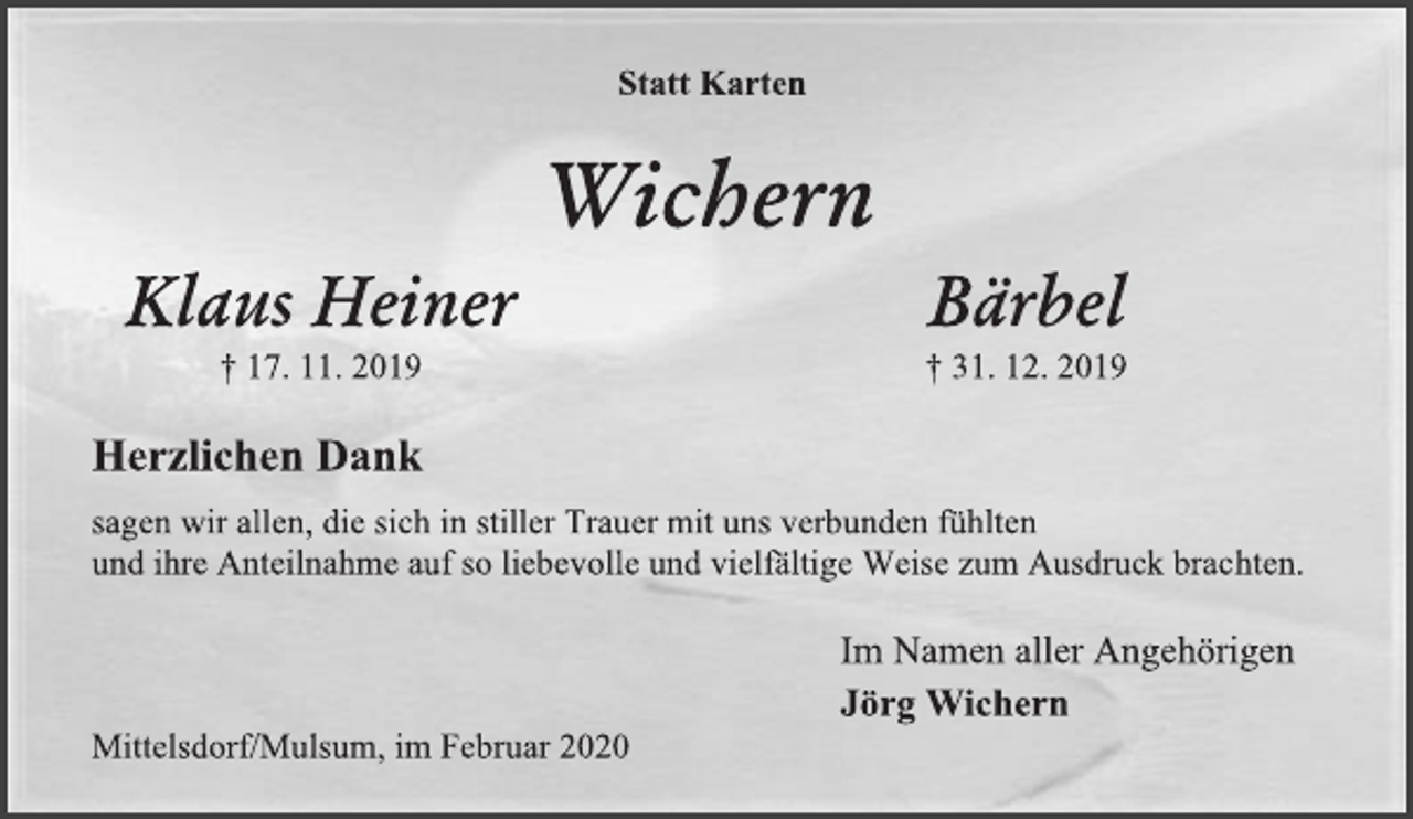 <p>Statt Karten<br />Wichern<br />Klaus Heiner<br />† 17. 11. 2019<br />Bärbel<br />† 31. 12. 2019<br />Herzlichen Dank<br />sagen wir allen, die sich in stiller Trauer mit uns verbunden fühlten<br />und ihre Anteilnahme auf so liebevolle und vielfältige Weise zum Ausdruck brachten.<br />Im Namen aller Angehörigen<br />Jörg Wichern<br />Mittelsdorf/Mulsum, im Februar 2020</p>