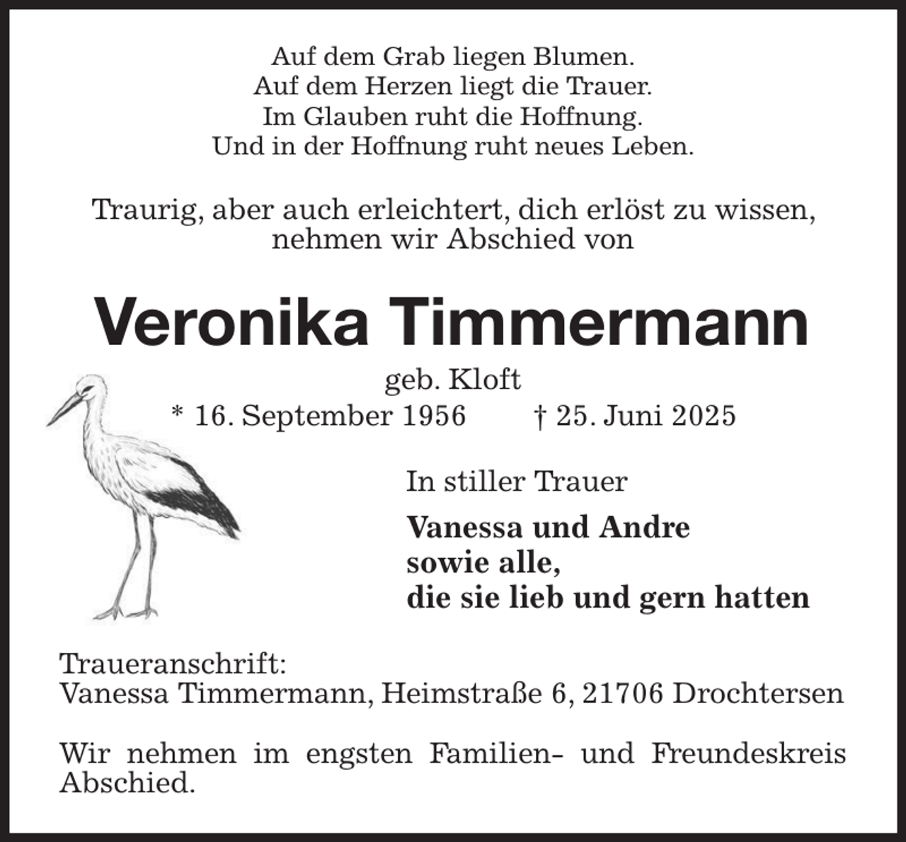 <p>Auf dem Grab liegen Blumen.<br />Auf dem Herzen liegt die Trauer.<br />Im Glauben ruht die Hoffnung.<br />Und in der Hoffnung ruht neues Leben.<br />Traurig, aber auch erleichtert, dich erlöst zu wissen, nehmen wir Abschied von<br />Veronika Timmermann<br />geb. Kloft<br />* 16. September 1956 † 25. Juni 2025<br />In stiller Trauer<br />Vanessa und Andre<br />sowie alle,<br />die sie lieb und gern hatten<br />Traueranschrift:<br />Vanessa Timmermann, Heimstraße 6, 21706 Drochtersen</p><p>Wir nehmen im engsten Familien- und Freundeskreis Abschied.</p>