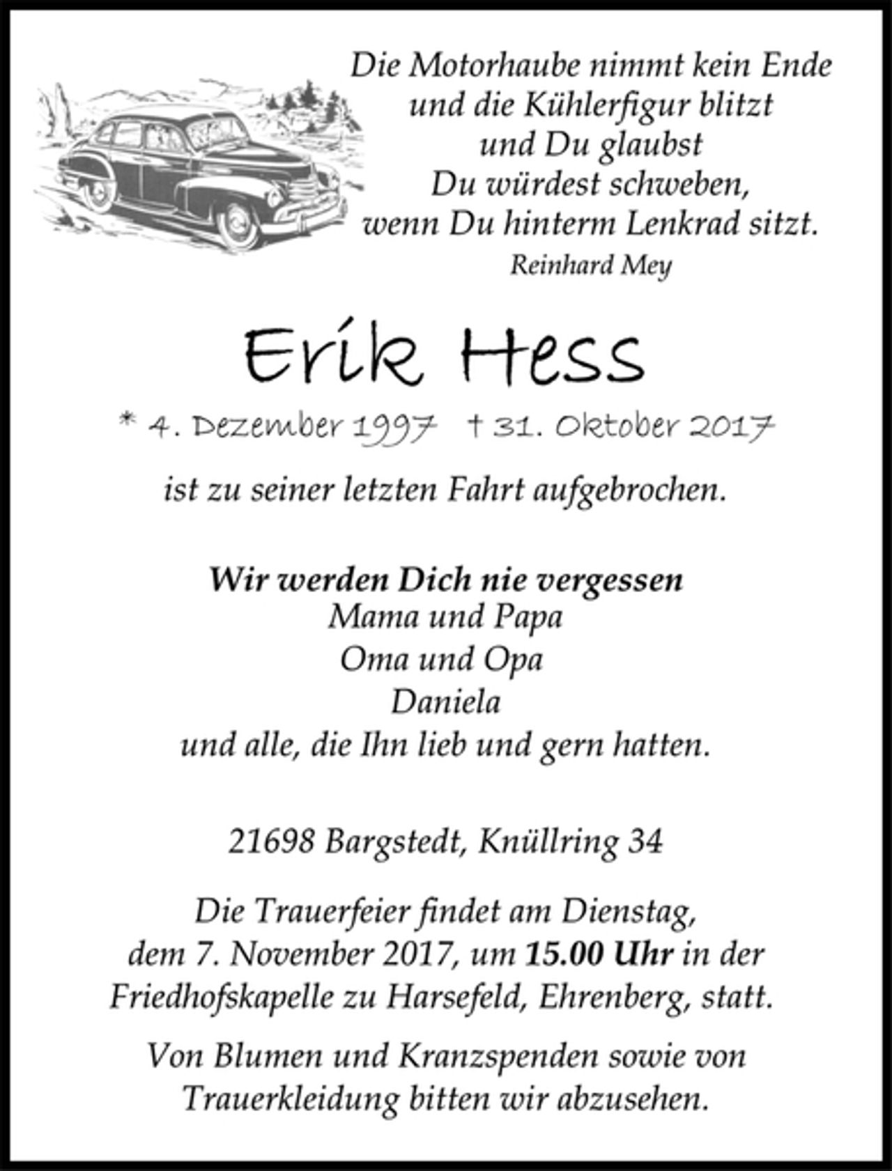 <p>Die Motorhaube nimmt kein Ende<br />und die Kühlerfigur blitzt<br />und Du glaubst<br />Du würdest schweben,<br />wenn Du hinterm Lenkrad sitzt.<br />Reinhard Mey</p><p>* 4. Dezember 1997 † 31. Oktober 2017<br />ist zu seiner letzten Fahrt aufgebrochen.</p><p>Wir werden Dich nie vergessen</p><p>Mama und Papa<br />Oma und Opa<br />Daniela<br />und alle, die Ihn lieb und gern hatten.</p><p>21698 Bargstedt, Knüllring 34</p><p>Die Trauerfeier findet am Dienstag,<br />dem 7. November 2017, um 15.00 Uhr in der<br />Friedhofskapelle zu Harsefeld, Ehrenberg, statt.</p><p>Von Blumen und Kranzspenden sowie von<br />Trauerkleidung bitten wir abzusehen.</p>