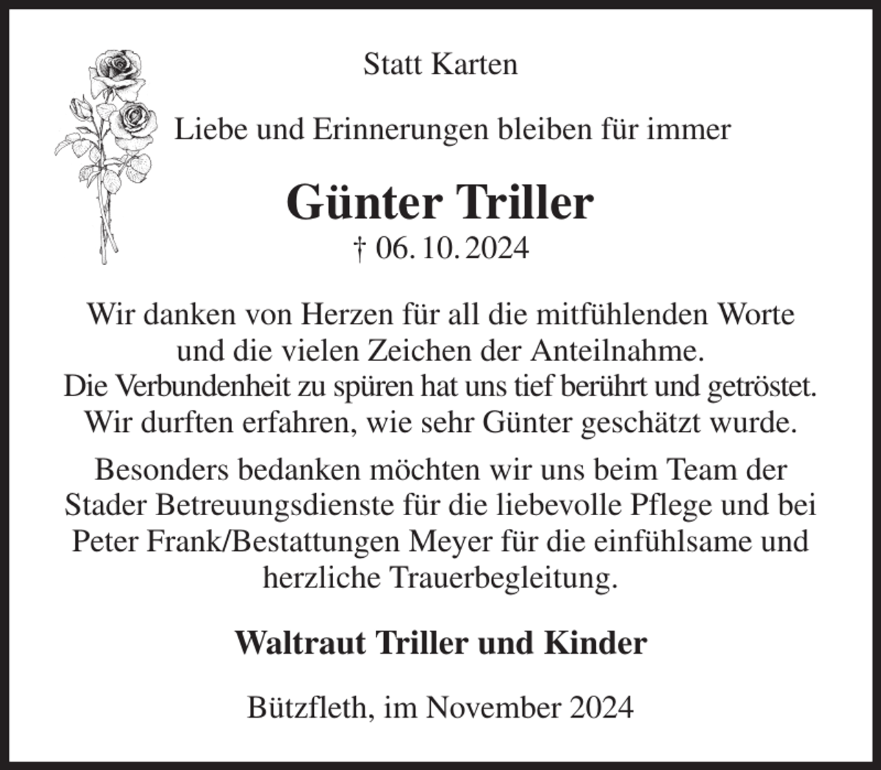 <p>Statt Karten<br />Liebe und Erinnerungen bleiben für immer<br />Günter Triller<br />† 06. 10. 2024<br />Wir danken von Herzen für all die mitfühlenden Worte<br />und die vielen Zeichen der Anteilnahme.<br />Die Verbundenheit zu spüren hat uns tief berührt und getröstet.<br />Wir durften erfahren, wie sehr Günter geschätzt wurde.<br />Besonders bedanken möchten wir uns beim Team der<br />Stader Betreuungsdienste für die liebevolle Pflege und bei Peter Frank/Bestattungen Meyer für die einfühlsame und herzliche Trauerbegleitung.<br />Waltraut Triller und Kinder<br />Bützfleth, im November 2024</p>