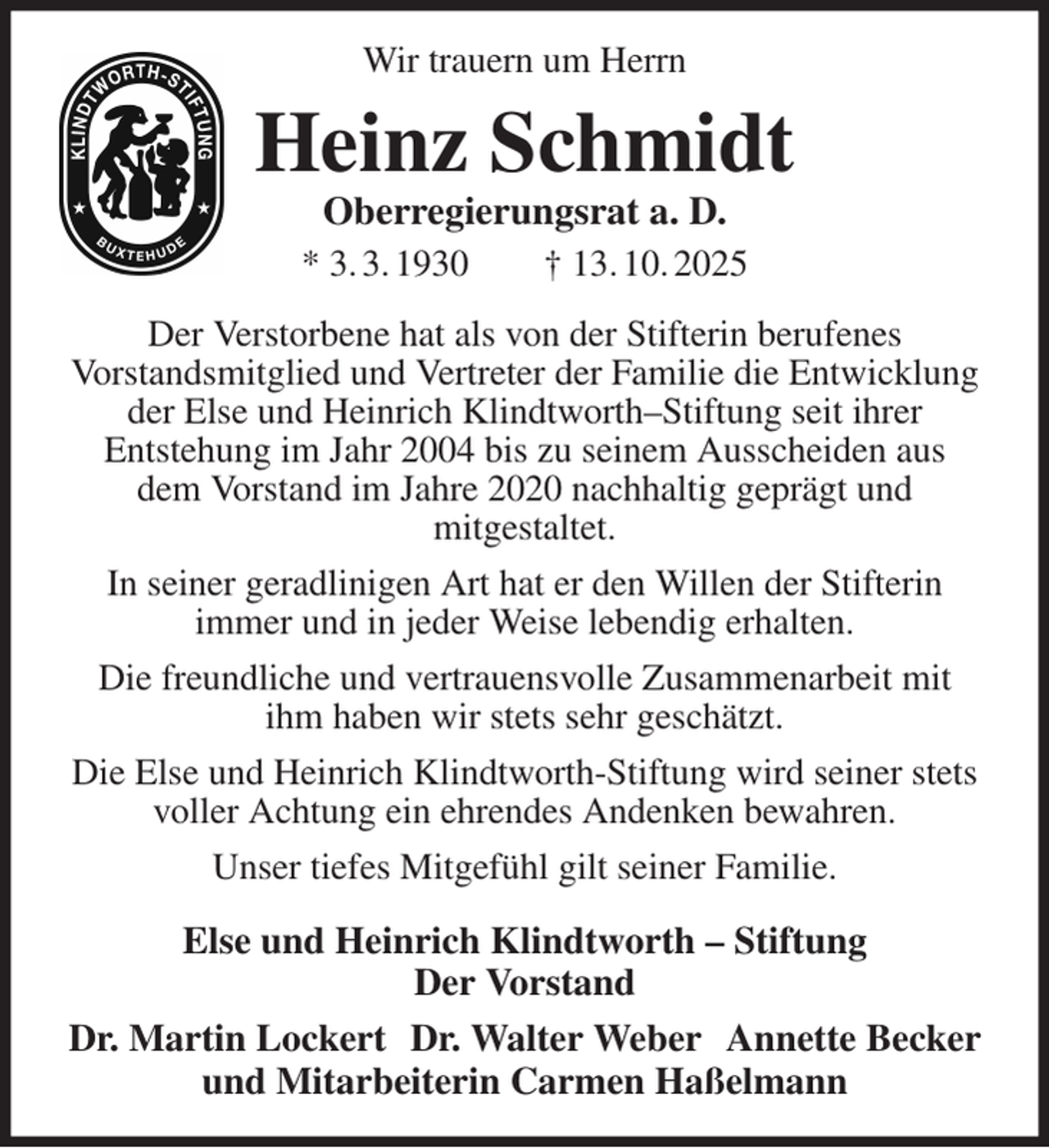 <p>Wir trauern um Herrn<br />Heinz Schmidt<br />Oberregierungsrat a. D.<br />* 3. 3. 1930 † 13. 10. 2025<br />Der Verstorbene hat als von der Stifterin berufenes<br />Vorstandsmitglied und Vertreter der Familie die Entwicklung der Else und Heinrich Klindtworth-Stiftung seit ihrer<br />Entstehung im Jahr 2004 bis zu seinem Ausscheiden aus dem Vorstand im Jahre 2020 nachhaltig geprägt und<br />mitgestaltet.<br />In seiner geradlinigen Art hat er den Willen der Stifterin<br />immer und in jeder Weise lebendig erhalten.<br />Die freundliche und vertrauensvolle Zusammenarbeit mit ihm haben wir stets sehr geschätzt.<br />Die Else und Heinrich Klindtworth-Stiftung wird seiner stets voller Achtung ein ehrendes Andenken bewahren.<br />Unser tiefes Mitgefühl gilt seiner Familie.<br />Else und Heinrich Klindtworth - Stiftung<br />Der Vorstand<br />Dr. Martin Lockert Dr. Walter Weber Annette Becker<br />und Mitarbeiterin Carmen Haßelmann</p>