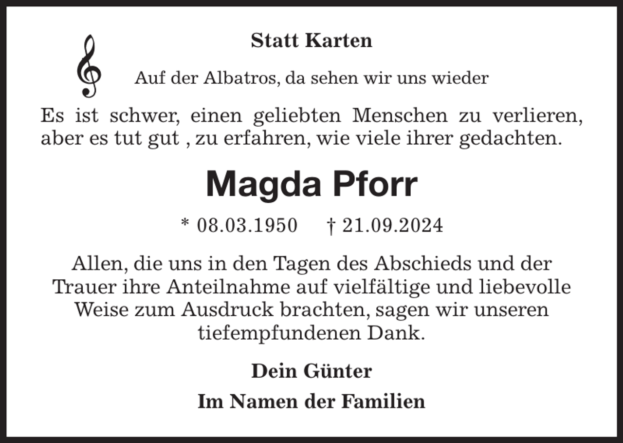 <p>Statt Karten<br />Auf der Albatros, da sehen wir uns wieder<br />Es ist schwer, einen geliebten Menschen zu verlieren, aber es tut gut , zu erfahren, wie viele ihrer gedachten.<br />Magda Pforr<br />* 08.03.1950 † 21.09.2024<br />Allen, die uns in den Tagen des Abschieds und der<br />Trauer ihre Anteilnahme auf vielfältige und liebevolle Weise zum Ausdruck brachten, sagen wir unseren<br />tiefempfundenen Dank.<br />Dein Günter<br />Im Namen der Familien</p>
