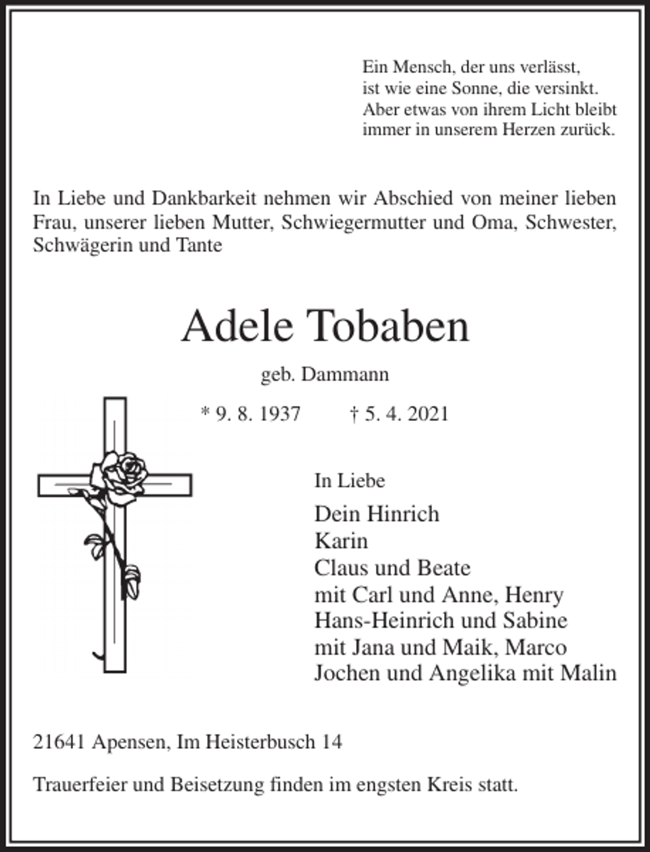 <p>Ein Mensch, der uns verlässt,<br />ist wie eine Sonne, die versinkt.<br />Aber etwas von ihrem Licht bleibt<br />immer in unserem Herzen zurück.<br />In Liebe und Dankbarkeit nehmen wir Abschied von meiner lieben Frau, unserer lieben Mutter, Schwiegermutter und Oma, Schwester, Schwägerin und Tante<br />Adele Tobaben<br />geb. Dammann<br />* 9. 8. 1937 † 5. 4. 2021<br />In Liebe<br />Dein Hinrich<br />Karin<br />Claus und Beate<br />mit Carl und Anne, Henry<br />Hans-Heinrich und Sabine<br />mit Jana und Maik, Marco<br />Jochen und Angelika mit Malin<br />21641 Apensen, Im Heisterbusch 14</p>
<p>Trauerfeier und Beisetzung finden im engsten Kreis statt.</p>