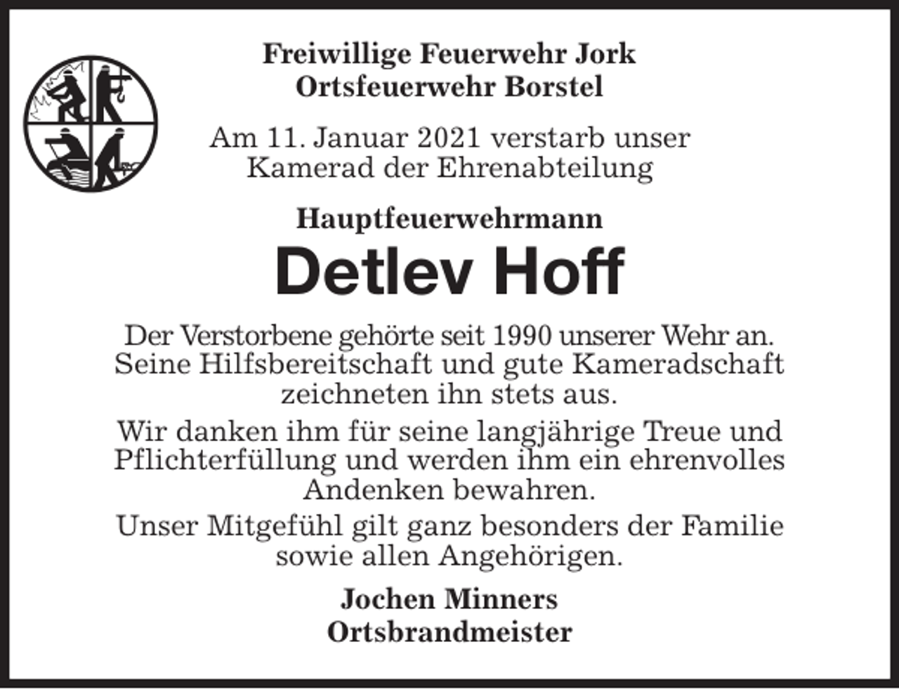 <p>Freiwillige Feuerwehr Jork<br />Ortsfeuerwehr Borstel<br />Am 11. Januar 2021 verstarb unser<br />Kamerad der Ehrenabteilung<br />Hauptfeuerwehrmann<br />Detlev Hoff<br />Der Verstorbene gehörte seit 1990 unserer Wehr an.<br />Seine Hilfsbereitschaft und gute Kameradschaft<br />zeichneten ihn stets aus.<br />Wir danken ihm für seine langjährige Treue und<br />Pflichterfüllung und werden ihm ein ehrenvolles<br />Andenken bewahren.<br />Unser Mitgefühl gilt ganz besonders der Familie<br />sowie allen Angehörigen.<br />Jochen Minners<br />Ortsbrandmeister</p>