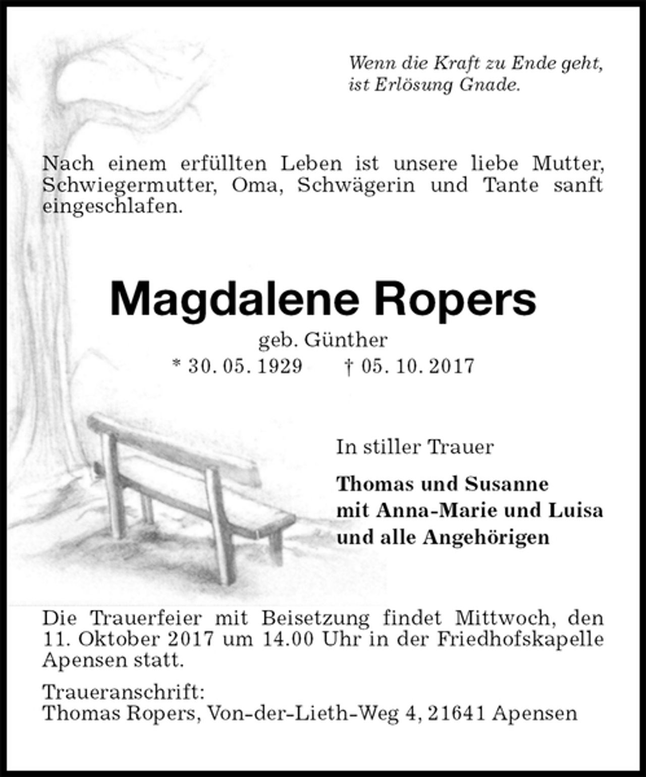<p>Wenn die Kraft zu Ende geht,<br />ist Erlösung Gnade.<br />Nach einem erfüllten Leben ist unsere liebe Mutter, Schwiegermutter, Oma, Schwägerin und Tante sanft eingeschlafen.<br />Magdalene Ropers<br />geb. Günther<br />* 30. 05. 1929 † 05. 10. 2017<br />In stiller Trauer<br />Thomas und Susanne<br />mit Anna-Marie und Luisa<br />und alle Angehörigen<br />Die Trauerfeier mit Beisetzung findet Mittwoch, den<br />11. Oktober 2017 um 14.00 Uhr in der Friedhofskapelle Apensen statt.<br />Traueranschrift:<br />Thomas Ropers, Von-der-Lieth-Weg 4, 21641 Apensen</p>