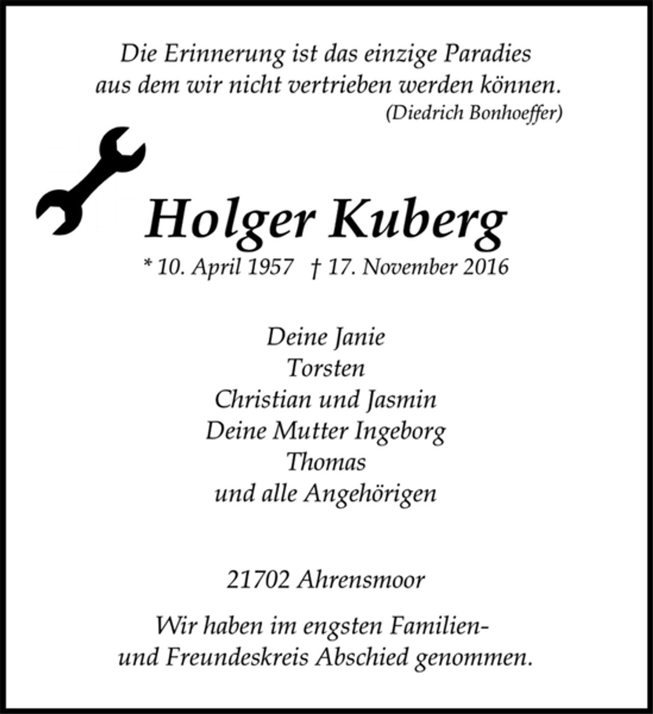 <p>Die Erinnerung ist das einzige Paradies<br />aus dem wir nicht vertrieben werden können.<br />(Diedrich Bonhoeffer)<br />Holger Kuberg<br />* 10. April 1957 † 17. November 2016<br />Deine Janie<br />Torsten<br />Christian und Jasmin<br />Deine Mutter Ingeborg<br />Thomas<br />und alle Angehörigen<br />21702 Ahrensmoor<br />Wir haben im engsten Familienund<br />Freundeskreis Abschied genommen.</p>