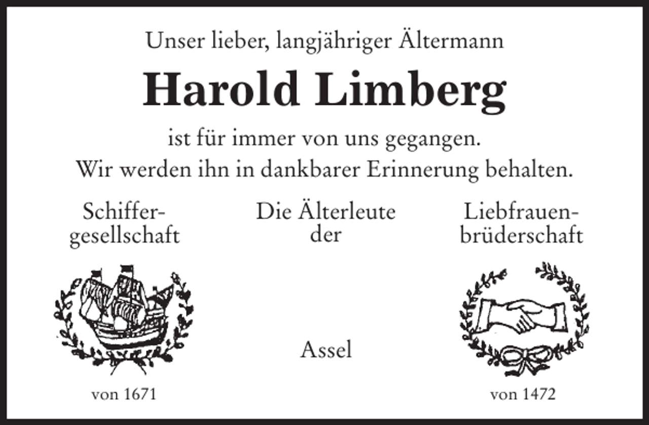 <p>Unser lieber, langjähriger Ältermann<br />Harold Limberg<br />ist für immer von uns gegangen.<br />Wir werden ihn in dankbarer Erinnerung behalten.<br />Schiffer-<br />gesellschaft<br />Liebfrauen-<br />brüderschaft<br />Die Älterleute<br />der</p>
<p>Assel<br />von 1671<br />von 1472</p>