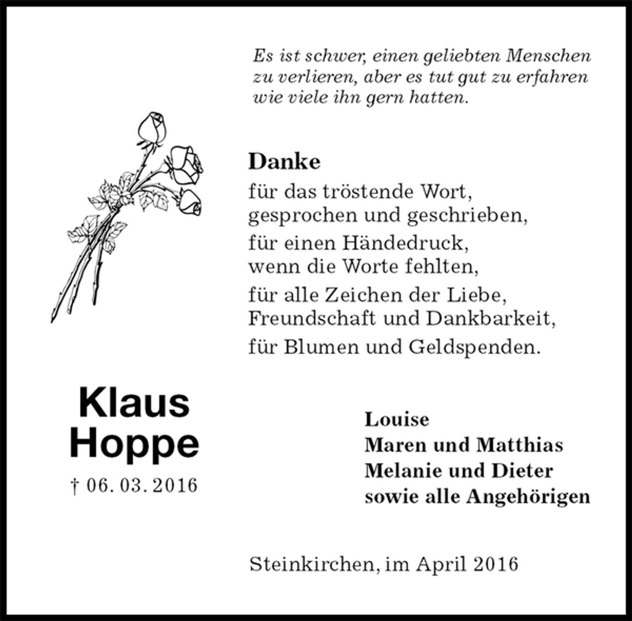 <p>Es ist schwer, einen geliebten Menschen zu verlieren, aber es tut gut zu erfahren wie viele ihn gern hatten.<br />Danke<br />für das tröstende Wort,<br />gesprochen und geschrieben,<br />für einen Händedruck,<br />wenn die Worte fehlten,<br />für alle Zeichen der Liebe,<br />Freundschaft und Dankbarkeit,<br />für Blumen und Geldspenden.<br />Louise<br />Maren und Matthias<br />Melanie und Dieter<br />sowie alle Angehörigen<br />Steinkirchen, im April 2016<br />Klaus<br />Hoppe<br />† 06. 03. 2016</p>