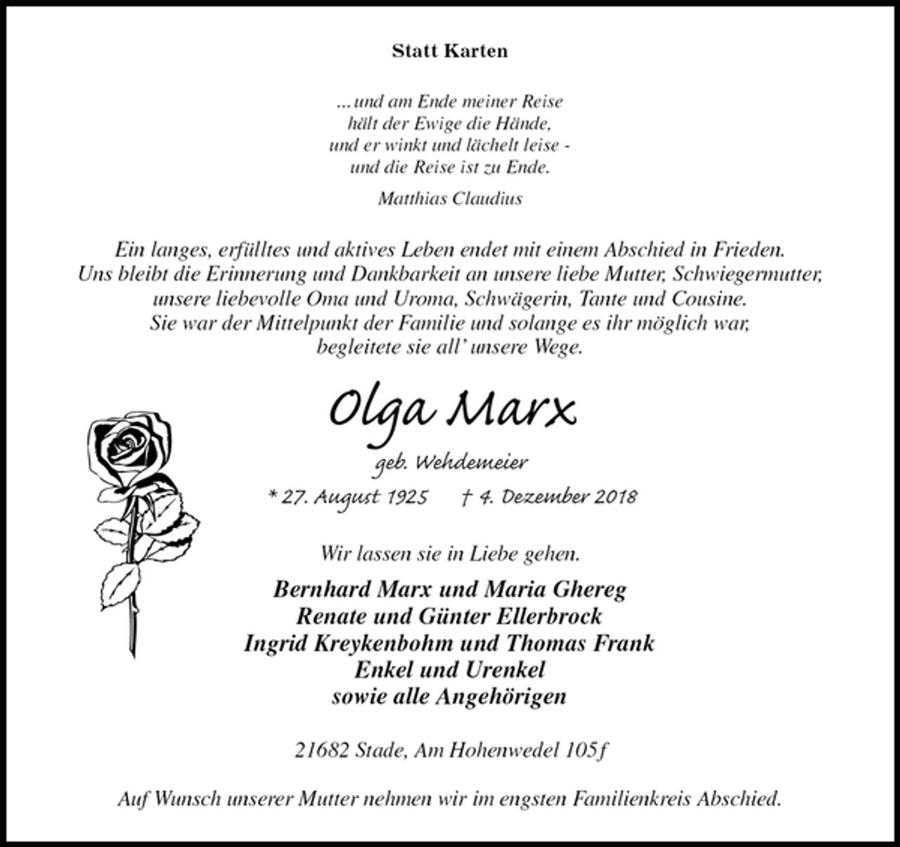 <p>Statt Karten<br />... und am Ende meiner Reise<br />hält der Ewige die Hände,<br />und er winkt und lächelt leise -<br />und die Reise ist zu Ende.<br />Matthias Claudius<br />Ein langes, erfülltes und aktives Leben endet mit einem Abschied in Frieden.<br />Uns bleibt die Erinnerung und Dankbarkeit an unsere liebe Mutter, Schwiegermutter,<br />unsere liebevolle Oma und Uroma, Schwägerin, Tante und Cousine.<br />Sie war der Mittelpunkt der Familie und solange es ihr möglich war,<br />begleitete sie all’ unsere Wege.<br />Olga Marx<br />geb. Wehdemeier<br />* 27. August 1925 † 4. Dezember 2018<br />Wir lassen sie in Liebe gehen.<br />Bernhard Marx und Maria Ghereg<br />Renate und Günter Ellerbrock<br />Ingrid Kreykenbohm und Thomas Frank<br />Enkel und Urenkel<br />sowie alle Angehörigen<br />21682 Stade, Am Hohenwedel 105 f</p><p>Auf Wunsch unserer Mutter nehmen wir im engsten Familienkreis Abschied.</p>
