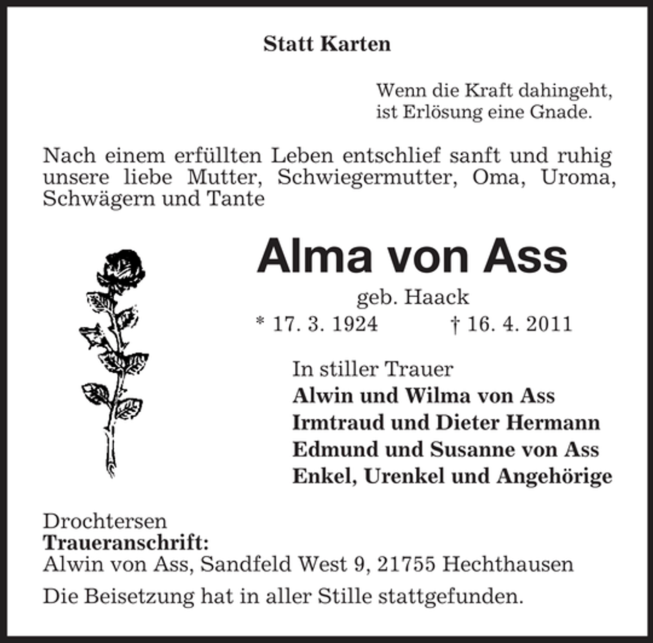 <p>Statt Karten<br />Wenn die Kraft dahingeht, ist Erlösung eine Gnade.</p><p>Nach einem erfüllten Leben entschlief sanft und ruhig unsere liebe Mutter, Schwiegermutter, Oma, Uroma, Schwägern und Tante</p><p>Alma von Ass<br />geb. Haack * 17. 3. 1924 † 16. 4. 2011 In stiller Trauer Alwin und Wilma von Ass Irmtraud und Dieter Hermann Edmund und Susanne von Ass Enkel, Urenkel und Angehörige Drochtersen Traueranschrift: Alwin von Ass, Sandfeld West 9, 21755 Hechthausen Die Beisetzung hat in aller Stille stattgefunden.</p>