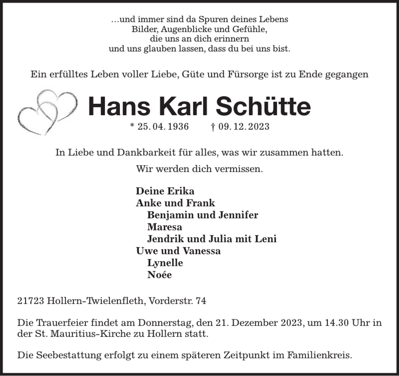 <p>…und immer sind da Spuren deines Lebens<br />Bilder, Augenblicke und Gefühle,<br />die uns an dich erinnern<br />und uns glauben lassen, dass du bei uns bist.<br />Ein erfülltes Leben voller Liebe, Güte und Fürsorge ist zu Ende gegangen<br />Hans Karl Schütte<br />* 25. 04. 1936 † 09. 12. 2023<br />In Liebe und Dankbarkeit für alles, was wir zusammen hatten.<br />Wir werden dich vermissen.</p><p>Deine Erika<br />Anke und Frank<br />Benjamin und Jennifer<br />Maresa<br />Jendrik und Julia mit Leni<br />Uwe und Vanessa<br />Lynelle<br />Noée<br />21723 Hollern-Twielenfleth, Vorderstr. 74</p><p>Die Trauerfeier findet am Donnerstag, den 21. Dezember 2023, um 14.30 Uhr in der St. Mauritius-Kirche zu Hollern statt.</p><p>Die Seebestattung erfolgt zu einem späteren Zeitpunkt im Familienkreis.</p>