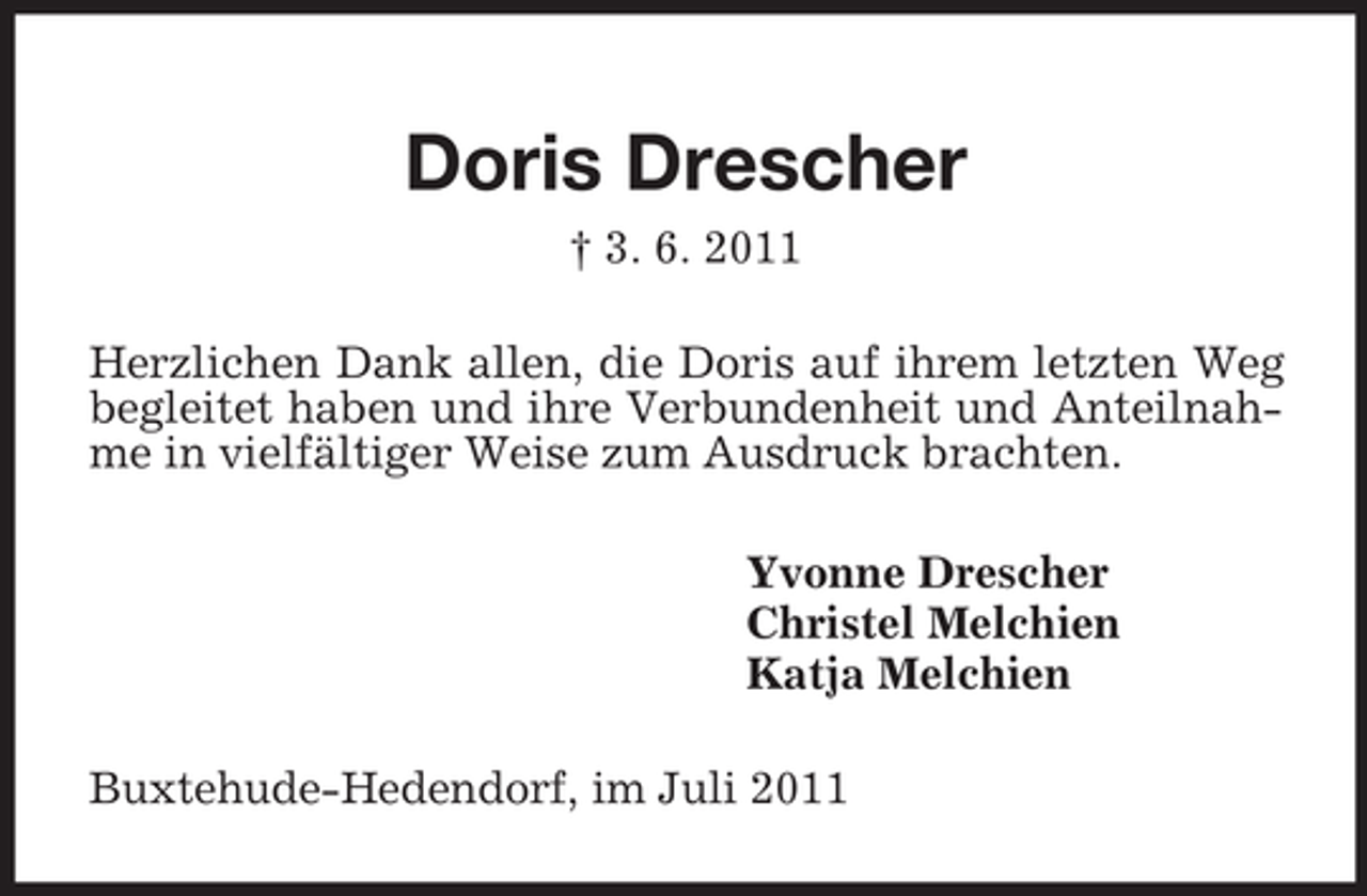 <p>Doris Drescher<br />† 3. 6. 2011<br />Herzlichen Dank allen, die Doris auf ihrem letzten Weg begleitet haben und ihre Verbundenheit und Anteilnahme in vielfältiger Weise zum Ausdruck brachten.<br />Yvonne Drescher<br />Christel Melchien<br />Katja Melchien<br />Buxtehude-Hedendorf, im Juli 2011</p>