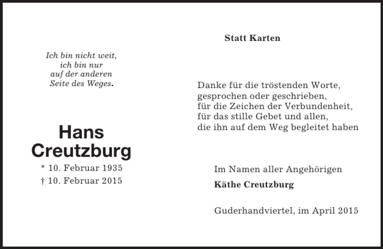 <p>Ich bin nicht weit,<br />ich bin nur<br />auf der anderen<br />Seite des Weges.</p><p>Hans<br />Creutzburg<br />* 10. Februar 1935<br />† 10. Februar 2015<br />Statt Karten<br />Danke für die tröstenden Worte,<br />gesprochen oder geschrieben,<br />für die Zeichen der Verbundenheit,<br />für das stille Gebet und allen,<br />die ihn auf dem Weg begleitet haben<br />Im Namen aller Angehörigen<br />Käthe Creutzburg</p><p>Guderhandviertel, im April 2015</p>