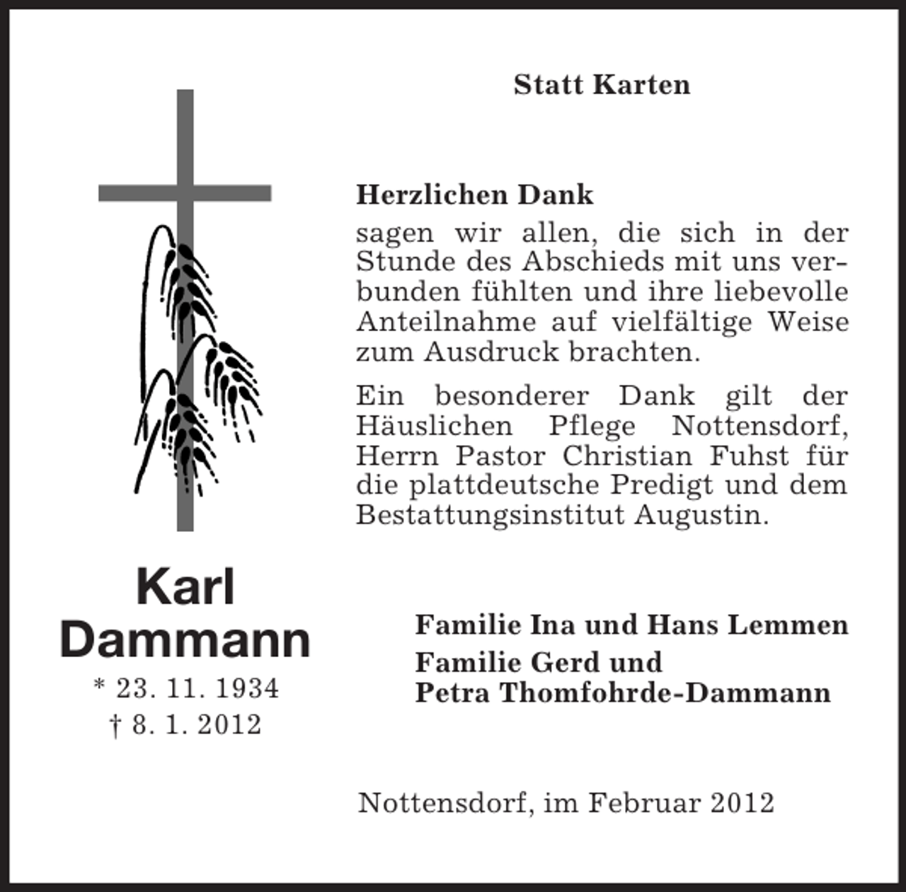 <p>Statt Karten</p><p>Herzlichen Dank<br />sagen wir allen, die sich in der<br />Stunde des Abschieds mit uns verbunden fühlten und ihre liebevolle<br />Anteilnahme auf vielfältige Weise<br />zum Ausdruck brachten.<br />Ein besonderer Dank gilt der<br />Häuslichen Pflege Nottensdorf,<br />Herrn Pastor Christian Fuhst für<br />die plattdeutsche Predigt und dem<br />Bestattungsinstitut Augustin.</p><p>Karl<br />Dammann<br />* 23. 11. 1934<br />† 8. 1. 2012</p><p>Familie Ina und Hans Lemmen<br />Familie Gerd und<br />Petra Thomfohrde-Dammann</p><p>Nottensdorf, im Februar 2012</p>