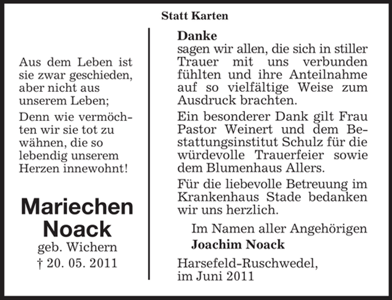 <p>Statt Karten</p><p>Aus dem Leben ist sie zwar geschieden, aber nicht aus unserem Leben; Denn wie vermöchten wir sie tot zu wähnen, die so lebendig unserem Herzen innewohnt!</p><p>Mariechen Noack<br />geb. Wichern † 20. 05. 2011</p><p>Danke sagen wir allen, die sich in stiller Trauer mit uns verbunden fühlten und ihre Anteilnahme auf so vielfältige Weise zum Ausdruck brachten. Ein besonderer Dank gilt Frau Pastor Weinert und dem Bestattungsinstitut Schulz für die würdevolle Trauerfeier sowie dem Blumenhaus Allers. Für die liebevolle Betreuung im Krankenhaus Stade bedanken wir uns herzlich. Im Namen aller Angehörigen Joachim Noack Harsefeld-Ruschwedel, im Juni 2011</p>