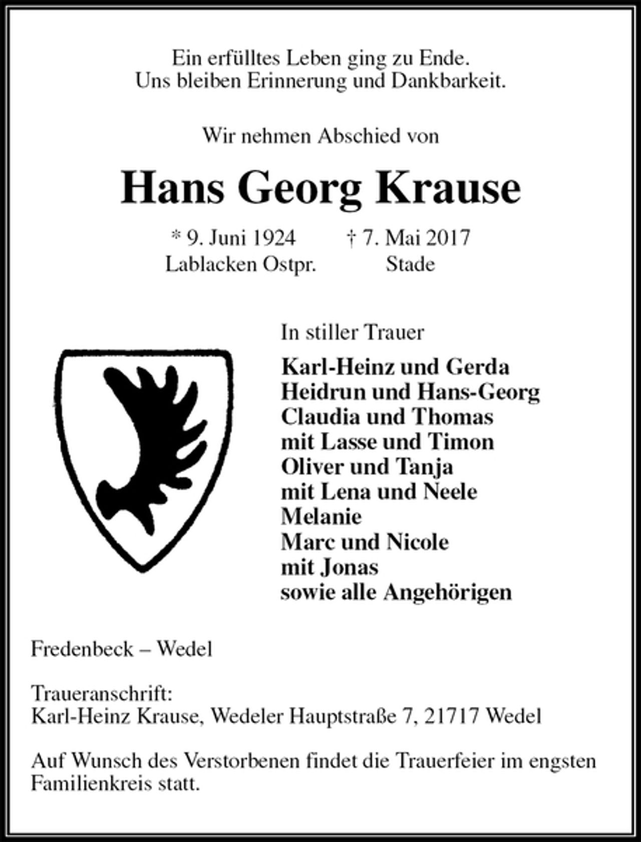 <p>Ein erfülltes Leben ging zu Ende.<br />Uns bleiben Erinnerung und Dankbarkeit.<br />Wir nehmen Abschied von<br />Hans Georg Krause<br />* 9. Juni 1924 † 7. Mai 2017<br />Lablacken Ostpr. Stade<br />In stiller Trauer<br />Karl-Heinz und Gerda<br />Heidrun und Hans-Georg<br />Claudia und Thomas<br />mit Lasse und Timon<br />Oliver und Tanja<br />mit Lena und Neele<br />Melanie<br />Marc und Nicole<br />mit Jonas<br />sowie alle Angehörigen<br />Fredenbeck – Wedel</p><p>Traueranschrift:<br />Karl-Heinz Krause, Wedeler Hauptstraße 7, 21717 Wedel</p><p>Auf Wunsch des Verstorbenen findet die Trauerfeier im engsten<br />Familienkreis statt.</p>