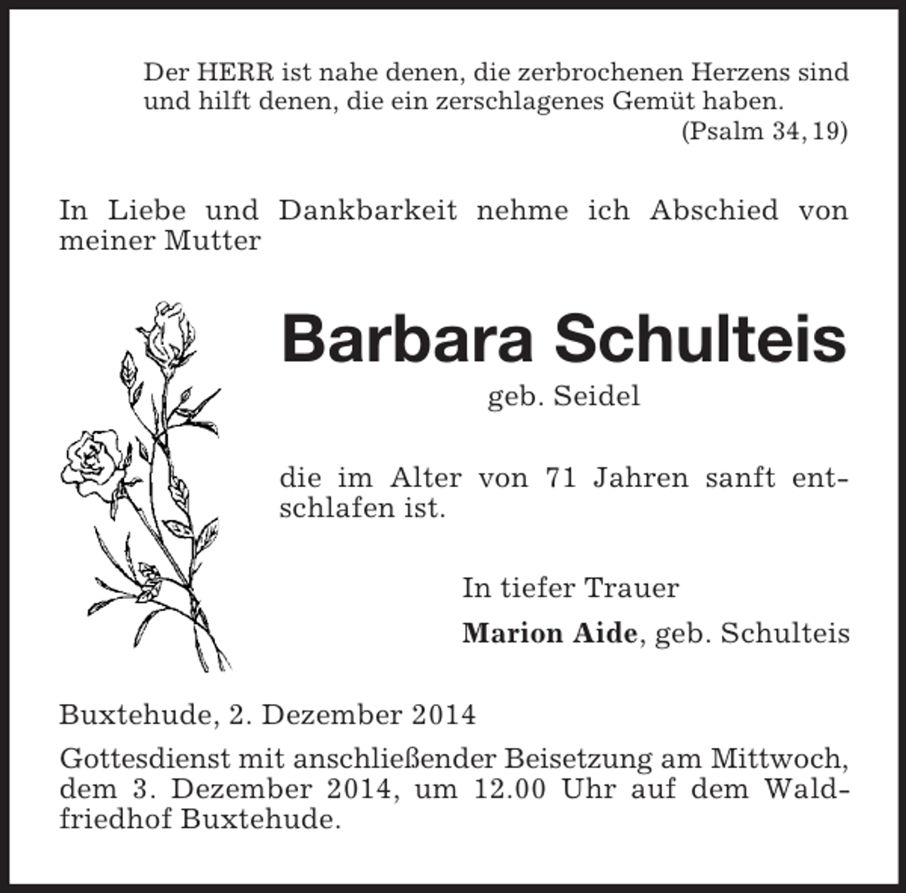 <p>Der HERR ist nahe denen, die zerbrochenen Herzens sind<br />und hilft denen, die ein zerschlagenes Gemüt haben.<br />(Psalm 34, 19)<br />In Liebe und Dankbarkeit nehme ich Abschied von<br />meiner Mutter<br />Barbara Schulteis<br />geb. Seidel<br />die im Alter von 71 Jahren sanft entschlafen ist.<br />In tiefer Trauer<br />Marion Aide, geb. Schulteis<br />Buxtehude, 2. Dezember 2014<br />Gottesdienst mit anschließender Beisetzung am Mittwoch, dem 3. Dezember 2014, um 12.00 Uhr auf dem Waldfriedhof Buxtehude.</p>