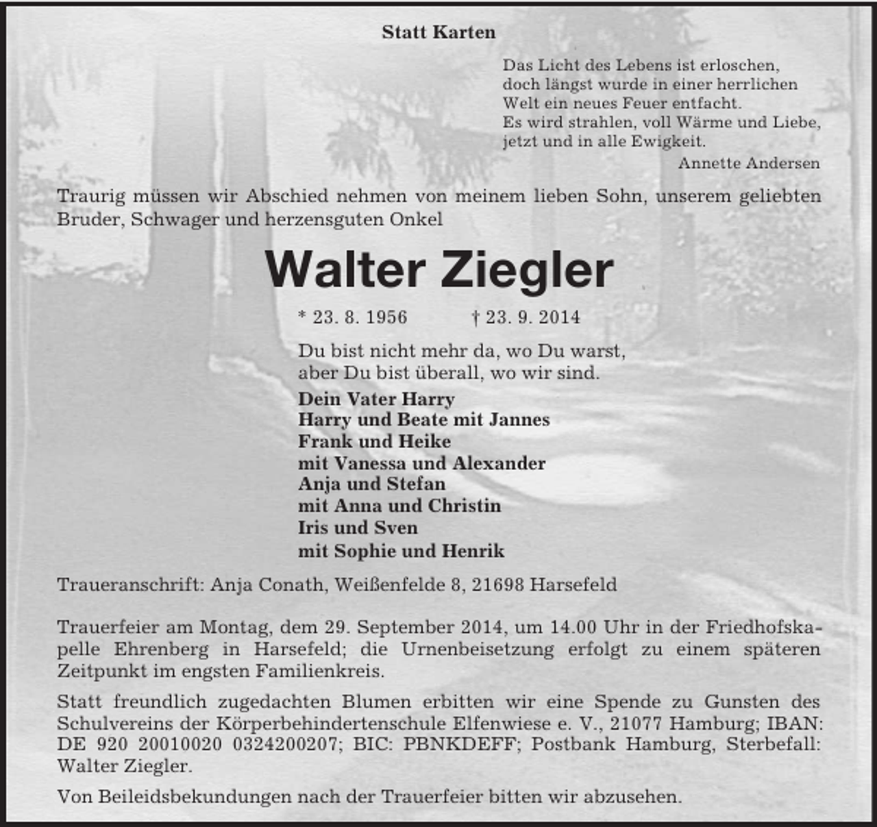 <p>Statt Karten<br />Das Licht des Lebens ist erloschen,<br />doch längst wurde in einer herrlichen<br />Welt ein neues Feuer entfacht.<br />Es wird strahlen, voll Wärme und Liebe,<br />jetzt und in alle Ewigkeit.<br />Annette Andersen<br />Traurig müssen wir Abschied nehmen von meinem lieben Sohn, unserem geliebten Bruder, Schwager und herzensguten Onkel<br />Walter Ziegler<br />* 23. 8. 1956 † 23. 9. 2014<br />Du bist nicht mehr da, wo Du warst,<br />aber Du bist überall, wo wir sind.<br />Dein Vater Harry<br />Harry und Beate mit Jannes<br />Frank und Heike<br />mit Vanessa und Alexander<br />Anja und Stefan<br />mit Anna und Christin<br />Iris und Sven<br />mit Sophie und Henrik<br />Traueranschrift: Anja Conath, Weißenfelde 8, 21698 Harsefeld</p><p>Trauerfeier am Montag, dem 29. September 2014, um 14.00 Uhr in der Friedhofskapelle Ehrenberg in Harsefeld; die Urnenbeisetzung erfolgt zu einem späteren<br />Zeitpunkt im engsten Familienkreis.<br />Statt freundlich zugedachten Blumen erbitten wir eine Spende zu Gunsten des Schulvereins der Körperbehindertenschule Elfenwiese e. V., 21077 Hamburg; IBAN: DE 920 20010020 0324200207; BIC: PBNKDEFF; Postbank Hamburg, Sterbefall: Walter Ziegler.<br />Von Beileidsbekundungen nach der Trauerfeier bitten wir abzusehen.</p>