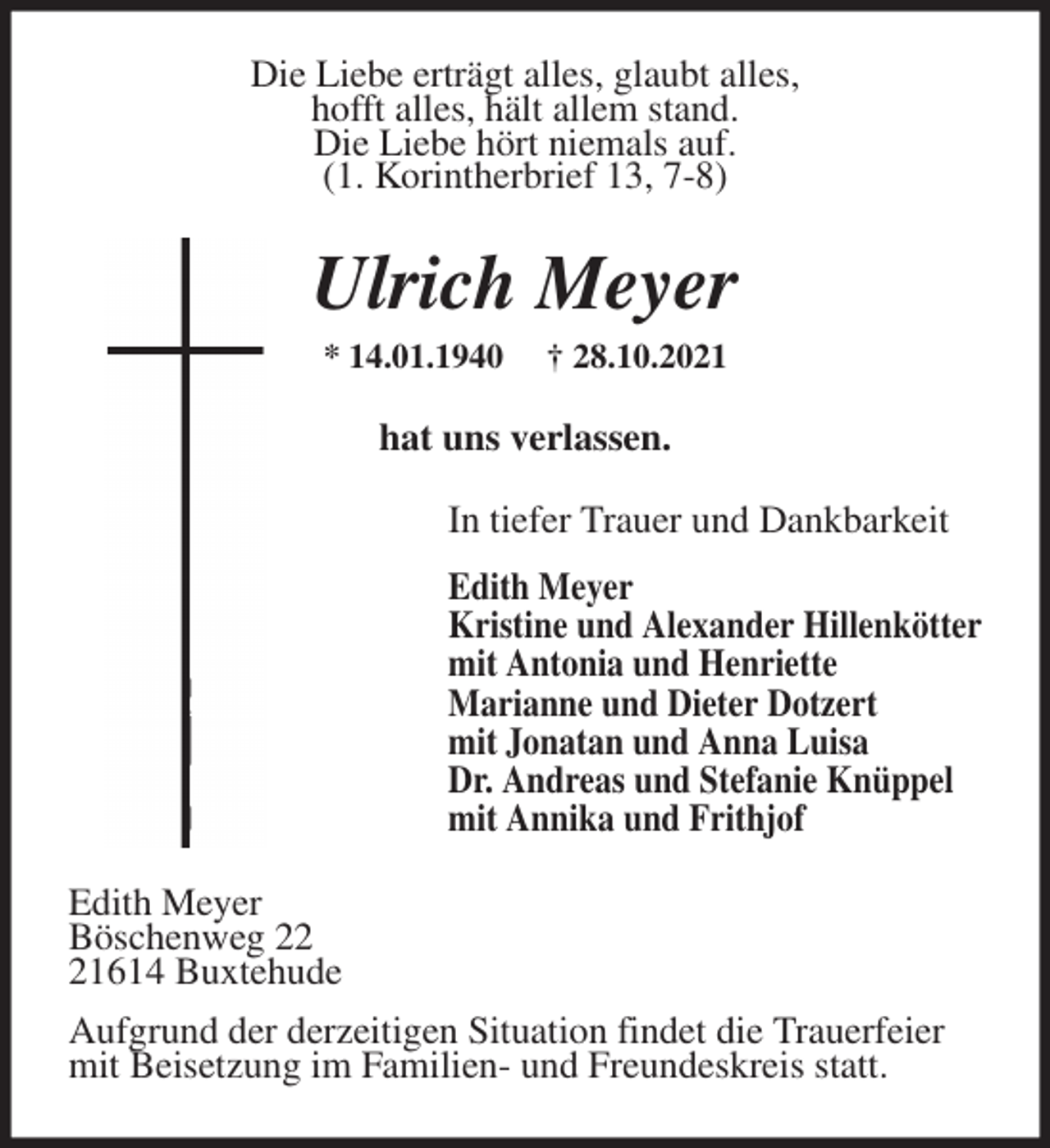 <p>Die Liebe erträgt alles, glaubt alles,<br />hofft alles, hält allem stand.<br />Die Liebe hört niemals auf.<br />(1. Korintherbrief 13, 7-8)<br />Ulrich Meyer<br />* 14.01.1940 † 28.10.2021<br />hat uns verlassen.<br />In tiefer Trauer und Dankbarkeit<br />Edith Meyer<br />Kristine und Alexander Hillenkötter<br />mit Antonia und Henriette<br />Marianne und Dieter Dotzert<br />mit Jonatan und Anna Luisa<br />Dr. Andreas und Stefanie Knüppel<br />mit Annika und Frithjof<br />Edith Meyer<br />Böschenweg 22<br />21614 Buxtehude<br />Aufgrund der derzeitigen Situation findet die Trauerfeier<br />mit Beisetzung im Familien- und Freundeskreis statt.</p>