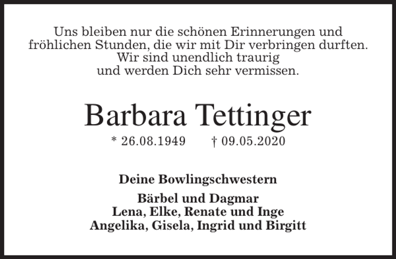 <p>Uns bleiben nur die schönen Erinnerungen und<br />fröhlichen Stunden, die wir mit Dir verbringen durften. Wir sind unendlich traurig<br />und werden Dich sehr vermissen.<br />Barbara Tettinger<br />* 26.08.1949 † 09.05.2020<br />Deine Bowlingschwestern<br />Bärbel und Dagmar<br />Lena, Elke, Renate und Inge<br />Angelika, Gisela, Ingrid und Birgitt</p>