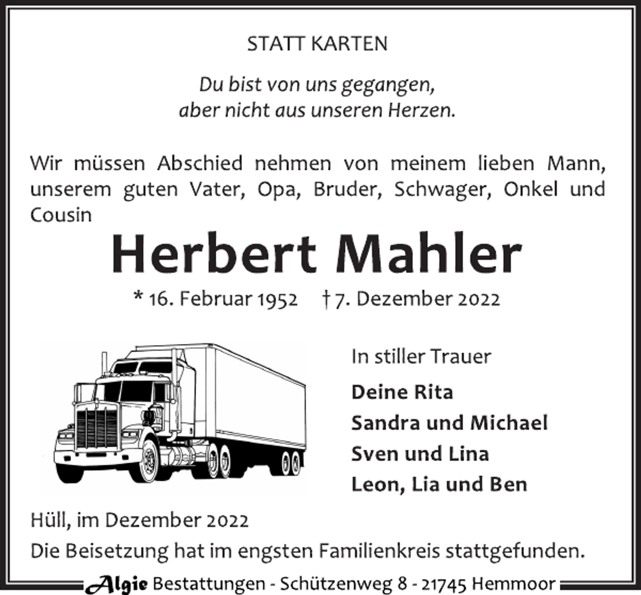 <p>STATT KARTEN<br />Du bist von uns gegangen,<br />aber nicht aus unseren Herzen.<br />Wir müssen Abschied nehmen von meinem lieben Mann,<br />unserem guten Vater, Opa, Bruder, Schwager, Onkel und<br />Cousin<br />Herbert Mahler<br />* 16. Februar 1952 † 7. Dezember 2022<br />In stiller Trauer<br />Deine Rita<br />Sandra und Michael<br />Sven und Lina<br />Leon, Lia und Ben<br />Hüll, im Dezember 2022<br />Die Beisetzung hat im engsten Familienkreis stattgefunden.</p>